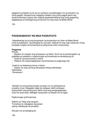 paggamit ng kaloob na ito sa iyo ng Diyos na pakikinggan mo sa panahon ng
iyong pagpili. Hangad kong magiging matalino ang iyong pagpili gamit ang
iyong konsensiya upang mas maging kapakipakinabang ang iyong gagawing
pagpapasya at masisigurong sinusunod mo ang Likas na Batas Moral.
153
PAGSASABUHAY NG MGA PAGKATUTO
Naipaliwanag sa iyo ang kaugnayan ng konsensiya sa Likas na Batas Moral
mula sa babasahin. Sa bahaging ito ng aralin, ilalapat mo ang mga natutunan mong
konsepto tungkol sa Konsensiya sa pang-araw-araw mong buhay.
Pagganap
Panuto:
 Basahin at unawain ang situwasyon sa ibaba. Suriin ito sa pamamagitan ng
pagkilala sa sasabihin o paghuhusga ng konsensiya sa situwasyong ito.
 Isulat ito saunang hanay o kolum.
 Kilalanin din ang pinagbatayan ng konsensiya sa paghusga nito.

Isulat ito sa ikalawang hanay o kolum.
 Gabay mo ang naunang situwasyon bilang halimbawa.
Halimbawa:
Situwasyon:
Nawala mo ang perang binigay ng tatay mo na pambayad sa
proyekto ninyo. Natagalan bago ka nabigyan dahil nahirapan
siyang kitain ang perang iyon dahil inuna ang pangangailangan
ninyo sa araw-araw. Mahigpit niyang bilin na ibayad mo ito agad.
Paghuhusga ng Konsensiya
Sabihin sa Tatay ang nangyari.
Tumulong na makagawa ng paraan
upang makabayad sa proyekto.
Simulan mo sa bahaging ito:
154
 
