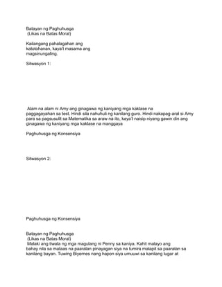 Batayan ng Paghuhusga
(Likas na Batas Moral)
Kailangang pahalagahan ang
katotohanan, kaya‟t masama ang
magsinungaling.
Sitwasyon 1:
Alam na alam ni Amy ang ginagawa ng kaniyang mga kaklase na
paggagayahan sa test. Hindi sila nahuhuli ng kanilang guro. Hindi nakapag-aral si Amy
para sa pagsusulit sa Matematika sa araw na ito, kaya‟t naisip niyang gawin din ang
ginagawa ng kaniyang mga kaklase na manggaya
Paghuhusga ng Konsensiya
Sitwasyon 2:
Paghuhusga ng Konsensiya
Batayan ng Paghuhusga
(Likas na Batas Moral)
Malaki ang tiwala ng mga magulang ni Penny sa kaniya. Kahit malayo ang
bahay nila sa mataas na paaralan pinayagan siya na tumira malapit sa paaralan sa
kanilang bayan. Tuwing Biyernes nang hapon siya umuuwi sa kanilang lugar at
 