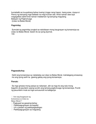 bumabalik sa inuupahang bahay tuwing Linggo nang hapon. Isang araw, niyaya si
Penny ng kaniyang mga kaklase na mag-inuman sila. Hindi naman daw siya
magagalitan dahil hindi naman malalaman ng kaniyang magulang.
Batayan ng Paghuhusga
(Likas na Batas Moral)
Pagninilay
Sumulat ng pagninilay tungkol sa natuklasan mong kaugnayan ng konsensiya sa
Likas na Batas Moral. Gawin ito sa iyong dyornal.
155
Pagsasabuhay
Dahil ang konsensiya ay nakabatay sa Likas na Batas Moral, mahalagang sinasanay
mo ang iyong sarili na gawing gabay ang iyong konsensiya.
Panuto:
Sa mga ginawa mong pasiya sa nakaraan, alin sa mga ito ang nais mong
baguhin at paunlarin upang sundin ang tamang paghuhusga ng konsensiya. Pumili
ng pauunlarin mula sa mga sumusunod na kategorya:
Ano ang kaugnayan ng
konsensiya sa Likas na
Batas Moral ?
Pagtupad sa gawaing-bahay
 Pakikipag-ugnayan sa kapatid
 Uri o paraan ng pakikipagkaibigan
 Pakikipag-ugnayan sa magulang
 