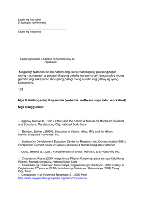 Lagda ng Mag-aaral
(Tagatupad ng Kontrata)
__________________________________
Lagda ng Magulang
Lagda ng Kapatid o Kaklase na Sumubaybay sa
Tagatupad
Magaling! Natapos mo na naman ang isang mahalagang paksang dapat
mong maunawaan at pagsumikapang patuloy na ipamuhay. Ipagpatuloy mong
gamitin ang kakayahan mo upang palagi mong sundin ang gabay ng iyong
konsensiya.
157
Mga Kakailanganing Kagamitan (websites, software, mga aklat, worksheet)
Mga Sanggunian:
Agapay, Ramon B. (1991). Ethics and the Filipino:A Manual on Morals for Students
and Educators. Mandaluyong City. National Book Store
 Esteban, Esther J.(1990). Education in Values: What, Why and for Whom.
Manila:Sinag-tala Publishers, Inc.
 Institute for Development Education Center for Research and Communication(1992).
Perspective: Current Issues in Values Education 4 Manila:Sinag-tala Publisher
Quito, Emerita S. (2008). Fundamentals of Ethics. Manila: C & E Publishing Inc.
 Crisostomo, Rosar. (2004) nagsalin sa Filipino.Konsensya para sa mga Katolikong
Pilipino. Mandaluyong City. National Book Store
 Kawanihan ng Edukasyon Sekundarya, Kagawaran ng Edukasyon. 2010. Gabay sa
Pagtuturo sa EP para sa 2010 Kurikulum ng Edukasyon Sekundarya (SEC) Pasig
City: Awtor
Conscience (n.d.)Retrieved November 21, 2009 from
http://www.newworldencyclopedia.org/entry/Conscience
 