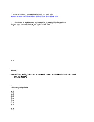 Conscience (n.d.) Retrieved November 24, 2009 from
www.gospelped/ar.com/articles/christian%20Life/moralaw.html
 Conscience (n.d.) Retrieved November 24, 2009 http://www.rosmini-in-
english.org/Conscience/Book_1/CS_Bk01Ch02.htm
158
Annex
EP I Yunit 2, Modyul 6: ANG KAUGNAYAN NG KONSENSIYA SA LIKAS NA
BATAS MORAL
I.
Paunang Pagtataya
1. d
2. a
3. d
4. a
5. a
6. d
7. c
8. b
 