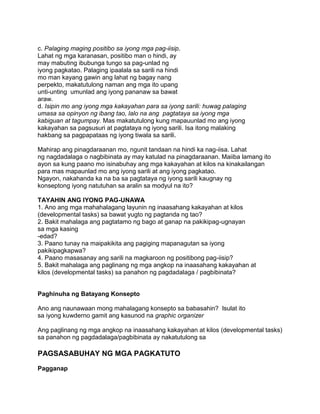 c. Palaging maging positibo sa iyong mga pag-iisip.
Lahat ng mga karanasan, positibo man o hindi, ay
may mabuting ibubunga tungo sa pag-unlad ng
iyong pagkatao. Palaging ipaalala sa sarili na hindi
mo man kayang gawin ang lahat ng bagay nang
perpekto, makatutulong naman ang mga ito upang
unti-unting umunlad ang iyong pananaw sa bawat
araw.
d. Isipin mo ang iyong mga kakayahan para sa iyong sarili: huwag palaging
umasa sa opinyon ng ibang tao, lalo na ang pagtataya sa iyong mga
kabiguan at tagumpay. Mas makatutulong kung mapauunlad mo ang iyong
kakayahan sa pagsusuri at pagtataya ng iyong sarili. Isa itong malaking
hakbang sa pagpapataas ng iyong tiwala sa sarili.
Mahirap ang pinagdaraanan mo, ngunit tandaan na hindi ka nag-iisa. Lahat
ng nagdadalaga o nagbibinata ay may katulad na pinagdaraanan. Maiiba lamang ito
ayon sa kung paano mo isinabuhay ang mga kakayahan at kilos na kinakailangan
para mas mapaunlad mo ang iyong sarili at ang iyong pagkatao.
Ngayon, nakahanda ka na ba sa pagtataya ng iyong sarili kaugnay ng
konseptong iyong natutuhan sa aralin sa modyul na ito?
TAYAHIN ANG IYONG PAG-UNAWA
1. Ano ang mga mahahalagang layunin ng inaasahang kakayahan at kilos
(developmental tasks) sa bawat yugto ng pagtanda ng tao?
2. Bakit mahalaga ang pagtatamo ng bago at ganap na pakikipag-ugnayan
sa mga kasing
-edad?
3. Paano tunay na maipakikita ang pagiging mapanagutan sa iyong
pakikipagkapwa?
4. Paano masasanay ang sarili na magkaroon ng positibong pag-iisip?
5. Bakit mahalaga ang paglinang ng mga angkop na inaasahang kakayahan at
kilos (developmental tasks) sa panahon ng pagdadalaga / pagbibinata?
Paghinuha ng Batayang Konsepto
Ano ang naunawaan mong mahalagang konsepto sa babasahin? Isulat ito
sa iyong kuwderno gamit ang kasunod na graphic organizer
Ang paglinang ng mga angkop na inaasahang kakayahan at kilos (developmental tasks)
sa panahon ng pagdadalaga/pagbibinata ay nakatutulong sa
PAGSASABUHAY NG MGA PAGKATUTO
Pagganap
 