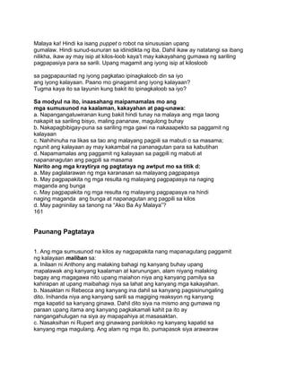 Malaya ka! Hindi ka isang puppet o robot na sinususian upang
gumalaw. Hindi sunud-sunuran sa idinidikta ng iba. Dahil ikaw ay natatangi sa ibang
nilikha, ikaw ay may isip at kilos-loob kaya‟t may kakayahang gumawa ng sariling
pagpapasiya para sa sarili. Upang magamit ang iyong isip at kilosloob
sa pagpapaunlad ng iyong pagkatao ipinagkaloob din sa iyo
ang iyong kalayaan. Paano mo ginagamit ang iyong kalayaan?
Tugma kaya ito sa layunin kung bakit ito ipinagkaloob sa iyo?
Sa modyul na ito, inaasahang maipamamalas mo ang
mga sumusunod na kaalaman, kakayahan at pag-unawa:
a. Napangangatuwiranan kung bakit hindi tunay na malaya ang mga taong
nakapiit sa sariling bisyo, maling pananaw, magulong buhay
b. Nakapagbibigay-puna sa sariling mga gawi na nakaaapekto sa paggamit ng
kalayaan
c. Nahihinuha na likas sa tao ang malayang pagpili sa mabuti o sa masama;
ngunit ang kalayaan ay may kakambal na pananagutan para sa kabutihan
d. Napamamalas ang paggamit ng kalayaan sa pagpili ng mabuti at
napananagutan ang pagpili sa masama
Narito ang mga kraytirya ng pagtataya ng awtput mo sa titik d:
a. May paglalarawan ng mga karanasan sa malayang pagpapasya
b. May pagpapakita ng mga resulta ng malayang pagpapasya na naging
maganda ang bunga
c. May pagpapakita ng mga resulta ng malayang pagpapasya na hindi
naging maganda ang bunga at napanagutan ang pagpili sa kilos
d. May pagninilay sa tanong na “Ako Ba Ay Malaya”?
161
Paunang Pagtataya
1. Ang mga sumusunod na kilos ay nagpapakita nang mapanagutang paggamit
ng kalayaan maliban sa:
a. Inilaan ni Anthony ang malaking bahagi ng kanyang buhay upang
mapalawak ang kanyang kaalaman at karunungan, alam niyang malaking
bagay ang magagawa nito upang maiahon niya ang kanyang pamilya sa
kahirapan at upang maibahagi niya sa lahat ang kanyang mga kakayahan.
b. Nasaktan ni Rebecca ang kanyang ina dahil sa kanyang pagsisinungaling
dito. Inihanda niya ang kanyang sarili sa magiging reaksyon ng kanyang
mga kapatid sa kanyang ginawa. Dahil dito siya na mismo ang gumawa ng
paraan upang itama ang kanyang pagkakamali kahit pa ito ay
nangangahulugan na siya ay mapapahiya at masasaktan.
c. Nasaksihan ni Rupert ang ginawang panloloko ng kanyang kapatid sa
kanyang mga magulang. Ang alam ng mga ito, pumapasok siya arawaraw
 