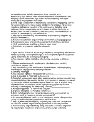 sa paaralan ngunit sa halip nagpupunta ito sa computer shop
kasama ang mga barkada. Dahi alam niyang labis na mapagagalitan ang
kanyang kapatid hindi sinabi niya ito sa kanyang magulang dahil ayaw
niyang ito ay mapagalitan o masaktan.
d. Hindi lingid sa kaalaman ni Rachelle ang katiwalian na nagaganap sa loob
ng kanilang kompanya. Saksi siya sa pandaraya na ginagawa ng kanyang
matalik na kaibigan sa report ng kinita ng kompanya. Sa kabila nang
pakiusap nito na manahimik na lamang siya ay sinabi pa rin niya ito sa
kanyang boss na naging dahilan ng pagkatanggal ng kanyang kaibigan sa
trabaho at pakakaroon ng kaso sa hukuman.
2. Ang mga sumusunod ang palatandaan ng mapanagutang paggamit ng
kalayaan maliban sa:
a. Nakahandang harapin ang anomang kahihinatnan ng mga pagpapasya
b. Naisasaalang-alang ang kabutihang pansarili at kabutihang panlahat
c. Hindi sumasalungat ang kilos sa likas na batas moral
d. Naibabatay ang pagkilos sa kahihinatnan nito
162
3. Ayon kay Sto. Tomas de Aquino ang kalayaan ay katangian ng kilos-loob na
itakda ng tao ang kanyang kilos tungo sa maaaring hantungan at ang paraan
upang makamit ito. Ito ay nangangahulugang:
a. Ang kalayaan ng tao, katulad ng kilos loob ay nakabatay sa dikta ng
isip.
b. Malaya ang taong gamitin ang kanyang kilos-loob upang pumili ng
partikular na bagay o kilos.
c. Ang hantungan ng kilos ay itinatakda ng tao batay sa kanyang pagiging
mapanagutan sa paggamit ng kanyang kalayaan
d. Lahat ng nabanggit
4. Ang kalayaan ng tao ay nakasalalay sa kanyang _________________.
a. Isip b. dignidad c. Kilos-loob d. Konsensya
5. Nakilahok sa isang pag-aalsa laban sa pamunuan ng kompanyang kaniyang
pinagtatrabahuhan. Nangyari ito dahil sa hindi makataong pagtrato ng may-ari
ng kompanya sa lahat ng mga empleyado. Dahil dito, siya at ang ilan pang
mga kasama na itinuturing na pinuno ng mga manggagawa ay hinuli at
ikinulong. Sa sitwasyong ito, nawala ang kanyang _________________.
a. Karapatang pantao c. Panloob na kalayaan
b. Dignidad bilang tao d. Panlabas na kalayaan
6. Bakit mahalagang hayaan ng isang magulang ang kanyang anak na
sumubok, pumili at magpasya para sa kanyang sarili?
a. Ito ang magbibigay sa kanila ng mga karanasang maaari nilang gamiting
gabay sa mga isasagawang pagpapasya sa hinaharap
b. Ang pagkakataong ibinibigay ng magulang ang magtuturo sa mga anak
na sumunod mula sa pag-unawa at pagmamahal at hindi sa pamimilit.
c. Maiiwasan ang pagrerebelde ng isang anak dahil sa labis na pagnanais
ng magulang na magabayan ang kanyang anak patungo sa tamang
 