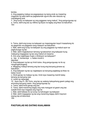 landas.
d. Ang pagiging malaya sa pagpapasya ng isang anak ay maaaring
magdulot ng sakit dahil sa pagkakamali ngunit dito sila natututo ng
mahalagang aral.
7. ”Ang tunay na kalayaan ay ang paggawa nang mabuti.” Ang pangungusap ay:
a. Tama, dahil ang tao ay nilikha ng Diyos na taglay ang likas na kabutihan.
163
b. Tama, dahil ang tunay na kalayaan ay mapanagutan kaya‟t inaasahang ito
ay gagamitin sa paggawa nang naaayon sa kabutihan.
c. Mali, dahil ang tunay na kalayaan ay ang paggawa ng mabuti ayon sa
paghuhusga ng tao
d. Mali, dahil magkakaroon lamang ng kabuluhan ang kalayaan kung
malayang magagawa ng tao ang mabuti at masama
8. Ano ang nagbibigay hugis o direksyon sa kalayaan?
a. Isip b. konsensya c. batas moral d.
dignidad
9. Ang kalayaan ng tao ay hindi lubos. Ang pangungusap na ito ay
nangangahulugang:
a. Magiging malaya lamang ang tao kung ang kanyang ginawa ay
kabutihan.
b. Ang kalayaan ng tao ay nagtatapos sa kanyang paglabag sa likas na
batas moral
c. Hindi ganap na malaya ng tao, hindi siya maaaring mamili batay
lamang sa kanyang nais
d. Lahat ng nabanggit
10. Ayon kay Fr. De Torre, ang tao ay walang kakayahang gawin palagi ang
anomang kanyang naisin. Ang pangungusap ay:
a. Tama, dahil hindi ganap ang tao
b. Tama, dahil maraming bagay ang nais mangyari at gawin ang tao
subalit hindi niya magawa ang mga ito
c. Mali, dahil taliwas ito sa tunay na kahulugan ng kalayaan
d. Mali, dahil magagawa ng tao ang maraming bagay dahil mayroon
siyang isip at kilos-loob
164
PAGTUKLAS NG DATING KAALAMAN
 