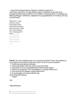 Isang hindi pangkaraniwang nilalang na bahagi ng alamat ng
mga Arabo ang Genie. Sa mga palabas ngayon, ipinakikita na ang Genie ay
gumaganap bilang isang nilalang na may taglay na kapangyarihan na magbigay ng
tatlong kahilingan. Halimbawa, nagkaroon ka ng pagkakataon na humiling, ano ang
iyong hihingiin?
Dahil ako’y iyong
pinalaya, bilang
gantimpala malaya
mong sabihin anuman
ang iyong naisin. Dahil
ako’y iyong lingkod
ito’y aking gagawin!
Hmm________
_____________
_____________
_____________
_____________
____.
Panuto: Ano ang magiging tugon mo sa tanong ng Genie? Punan ang patlang ng
iyong sagot sa sumusunod na tanong: Gawin mo ito sa iyong kuwaderno.
1. Isulat ang iyong tatlong kahilingan.
2. Isulat ang dahilan bakit ang mga ito ang iyong hiling.
3. Ang hiling mo ba ay maisasakatuparan kahit walang magic?
4. Paano ito mangyayari? Ano ang gagawin mo upang makamit ito?
5. Ano ang hindi mo gagawin upang makamit ito?
6. Ano ang taglay mo upang makamit ang
iyong hiling kahit walang
magic?
165
Mga Kahilingan
1. _______________________________
2. _______________________________
 