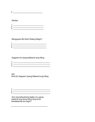 3. _______________________________
Dahilan
1. ________________________________
2. ________________________________
3. ________________________________
Mangyayari Ba Kahit Walang Magic?
1. ___________________________________
2. ___________________________________
3. ___________________________________
Gagawin Ko Upang Makamit ang Hiling
1. _______________________________________
2. _______________________________________
3. _______________________________________
166
Hindi Ko Gagawin Upang Makamit ang Hiling
1. _______________________________________
2. _______________________________________
3. _______________________________________
Ano ang kakayahang taglay mo upang
makamit ang iyong hiling nang hindi
nakadepende sa magic?
___________________________________
 