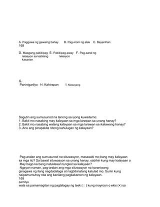 A. Paggawa ng gawaing bahay B. Pag-inom ng alak C. Bayanihan
168
D. Maagang pakikipag E. Pakikipag-away F. Pag-aaral ng
relasyon sa kabilang leksiyon
kasarian
G.
Paninigarilyo H. Kahirapan I. Masayang
Sagutin ang sumusunod na tanong sa iyong kuwaderno:
1. Bakit mo nasabing may kalayaan sa mga larawan sa unang hanay?
2. Bakit mo nasabing walang kalayaan sa mga larawan sa ikalawang hanay?
3. Ano ang pinapakita nitong kahulugan ng kalayaan?
Pag-aralan ang sumusunod na situwasyon, masasabi mo bang may kalayaan
sa mga ito? Sa bawat situwasyon sa unang hanay, sabihin kung may kalayaan o
May bago ka bang natuklasan tungkol sa kalayaan?
Ngayon naman, pag-aralan ang mga situwasyon na karaniwang
ginagawa ng ilang nagdadalaga at nagbibinatang katulad mo. Suriin kung
naipamumuhay nila ang kanilang pagkakaroon ng kalayaan.
169
pamilya
wala sa pamamagitan ng paglalagay ng tsek () kung mayroon o ekis (×) sa
 