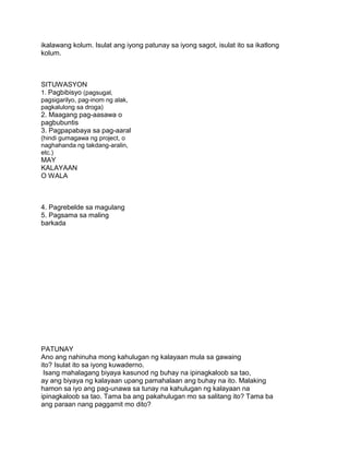 ikalawang kolum. Isulat ang iyong patunay sa iyong sagot, isulat ito sa ikatlong
kolum.
SITUWASYON
1. Pagbibisyo (pagsugal,
pagsigarilyo, pag-inom ng alak,
pagkalulong sa droga)
2. Maagang pag-aasawa o
pagbubuntis
3. Pagpapabaya sa pag-aaral
(hindi gumagawa ng project, o
naghahanda ng takdang-aralin,
etc.)
MAY
KALAYAAN
O WALA
4. Pagrebelde sa magulang
5. Pagsama sa maling
barkada
PATUNAY
Ano ang nahinuha mong kahulugan ng kalayaan mula sa gawaing
ito? Isulat ito sa iyong kuwaderno.
Isang mahalagang biyaya kasunod ng buhay na ipinagkaloob sa tao,
ay ang biyaya ng kalayaan upang pamahalaan ang buhay na ito. Malaking
hamon sa iyo ang pag-unawa sa tunay na kahulugan ng kalayaan na
ipinagkaloob sa tao. Tama ba ang pakahulugan mo sa salitang ito? Tama ba
ang paraan nang paggamit mo dito?
 