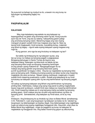 Sa susunod na bahagi ng modyul na ito, unawain mo ang tunay na
kahulugan ng kalayaang taglay mo.
170
PAGPAPALALIM
KALAYAAN
May mga kabataang nag-aakala na ang kalayaan ay
kapangyarihan na gawin ang anomang naisin ng tao. Kung susuriin
ayon kay de Torre, ang tao ay walang kakayahang gawin palagi
ang anomang kanyang naisin. Maraming bagay ang nais niyang
mangyari at gawin subalit hindi niya magawa ang mga ito. Nais ng
taong hindi magkasakit, hindi tumanda, manatiling buhay, malaman
ang lahat ng bagay – ngunit wala siyang kalayaan upang magawa ang
mga ito.
Kung ganoon, ano nga ba ang tinutukoy na kalayaan ng tao?
Sa kabila ng limitasyong ito ng kalayaan ng tao, ang
tao ay tunay na malaya sa kanyang pagpili o pagpapasya.
Binigyang-kahulugan ni Santo Tomas de Aquino ang
kalayaan bilang “katangian ng kilos-loob na itakda ng tao
ang kanyang kilos tungo sa kanyang maaaring hantungan
at ang paraan upang makamit ito”. Nangangahulugan ito na
malaya ang taong gamitin ang kanyang kilos-loob upang
pumili ng partikular na bagay o kilos. Ang tao ay nagtatakda ng kanyang kilos
para sa kanyang sarili. Walang anumang puwersa sa labas ng tao ang maaaring
magtakda nito para sa kanya. Maaari siyang mahikayat, maganyak o maakit
subalit hindi maaaring puwersahin o pilitin. Subalit ang kalayaang ito ay hindi
tumutukoy sa kalayaan upang piliin ng tao ang kahihinatnan ng kanyang pagpili.
Hi
ndi sakop ng kanyang kalayaan ang likhain ang kahihinatnan ng kanyang
piniling kilos. Halimbawa, malaya ang isang mag-aaral na piliing magbarkada
kaysa mag-aral ng leksyon, subalit hindi siya malaya sa maaaring kahihinatnan
nito. Hindi maaaring mataas pa rin ang kanyang marka sa kabila ng kanyang
piniling gawin. Hindi malaya ang tao na piliin ang kahihinatnan ng kilos na
kanyang pinili. Samakatuwid, ang kalayaan ay hindi lubos, at ito ay may
171
limitasyon. Ang limitasyong ito ay itinakda ng Likas na Batas Moral. Ipinaliwanag
ni Sr. Felicidad C. Lipio ang kaugnayan ng kalayaan sa batas na ito katulad ng
kaugnayan ng dalampasigan sa baybay dagat. Ang dalampasigan ang nagbibigay
hugis sa tubig at ang siyang nagbibigay hangganan dito. Gayundin, ang Likas na
Batas Moral ang nagbibigay –hugis sa paggamit ng tunay na kalayaan at
nagtatakda ng hangganan nito. Ang batas moral kung gayon ay alituntuning
 