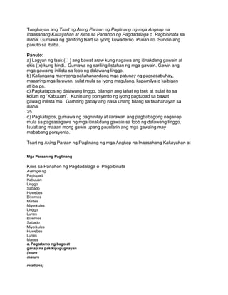 Tunghayan ang Tsart ng Aking Paraan ng Paglinang ng mga Angkop na
Inaasahang Kakayahan at Kilos sa Panahon ng Pagdadalaga o Pagbibinata sa
ibaba. Gumawa ng ganitong tsart sa iyong kuwaderno. Punan ito. Sundin ang
panuto sa ibaba.
Panuto:
a) Lagyan ng tsek () ang bawat araw kung nagawa ang itinakdang gawain at
ekis ( x) kung hindi. Gumawa ng sariling listahan ng mga gawain. Gawin ang
mga gawaing inilista sa loob ng dalawang linggo.
b) Kailangang mayroong nakahanandang mga patunay ng pagsasabuhay,
maaaring mga larawan, sulat mula sa iyong magulang, kapamilya o kaibigan
at iba pa.
c) Pagkatapos ng dalawang linggo, bilangin ang lahat ng tsek at isulat ito sa
kolum ng “Kabuuan”. Kunin ang porsyento ng iyong pagtupad sa bawat
gawaig inilista mo. Gamiting gabay ang nasa unang bilang sa talahanayan sa
ibaba.
25
d) Pagkatapos, gumawa ng pagninilay at ilarawan ang pagbabagong naganap
mula sa pagsasagawa ng mga itinakdang gawain sa loob ng dalawang linggo.
Isulat ang maaari mong gawin upang paunlarin ang mga gawaing may
mababang porsyento.
Tsart ng Aking Paraan ng Paglinang ng mga Angkop na Inaasahang Kakayahan at
Mga Paraan ng Paglinang
Kilos sa Panahon ng Pagdadalaga o Pagbibinata
Average ng
Pagtupad
Kabuuan
Linggo
Sabado
Huwebes
Biyernes
Martes
Miyerkules
Linggo
Lunes
Biyernes
Sabado
Miyerkules
Huwebes
Lunes
Martes
a. Pagtatamo ng bago at
ganap na pakikipagugnayan
(more
mature
relations)
 