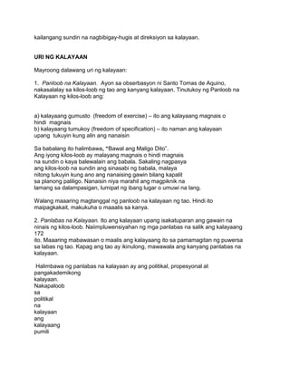 kailangang sundin na nagbibigay-hugis at direksiyon sa kalayaan.
URI NG KALAYAAN
Mayroong dalawang uri ng kalayaan:
1. Panloob na Kalayaan. Ayon sa obserbasyon ni Santo Tomas de Aquino,
nakasalalay sa kilos-loob ng tao ang kanyang kalayaan. Tinutukoy ng Panloob na
Kalayaan ng kilos-loob ang:
a) kalayaang gumusto (freedom of exercise) – ito ang kalayaang magnais o
hindi magnais
b) kalayaang tumukoy (freedom of specification) – ito naman ang kalayaan
upang tukuyin kung alin ang nanaisin
Sa babalang ito halimbawa, “Bawal ang Maligo Dito”.
Ang iyong kilos-loob ay malayang magnais o hindi magnais
na sundin o kaya balewalain ang babala. Sakaling nagpasya
ang kilos-loob na sundin ang sinasabi ng babala, malaya
nitong tukuyin kung ano ang nanaising gawin bilang kapalit
sa planong paliligo. Nanaisin niya marahil ang magpiknik na
lamang sa dalampasigan, lumipat ng ibang lugar o umuwi na lang.
Walang maaaring magtanggal ng panloob na kalayaan ng tao. Hindi ito
maipagkakait, makukuha o maaalis sa kanya.
2. Panlabas na Kalayaan. Ito ang kalayaan upang isakatuparan ang gawain na
ninais ng kilos-loob. Naiimpluwensiyahan ng mga panlabas na salik ang kalayaang
172
ito. Maaaring mabawasan o maalis ang kalayaang ito sa pamamagitan ng puwersa
sa labas ng tao. Kapag ang tao ay ikinulong, mawawala ang kanyang panlabas na
kalayaan.
Halimbawa ng panlabas na kalayaan ay ang politikal, propesyonal at
pangakademikong
kalayaan.
Nakapaloob
sa
politikal
na
kalayaan
ang
kalayaang
pumili
 