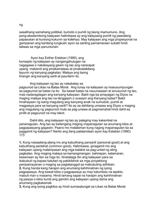 ng
sasalihang samahang politikal, bumoto o pumili ng taong mamumuno. Ang
pang-akademikong kalayaan halimbawa ay ang kalayaang pumili ng paaralang
papasukan at kursong kukunin sa kolehiyo. May kalayaan ang mga propesyonal na
gampanan ang kanilang tungkulin ayon sa sariling pamamaraan subalit hindi
taliwas sa mga panuntunan.
Ayon kay Esther Esteban (1990), ang
konsepto ng kalayaan ay nangangahulugan na
nagagawa o nakakayang gawin ng tao ang nararapat
upang makamit ang pinakamataas at pinakadakilang
layunin ng kanyang pagkatao. Malaya ang taong
linangin ang kanyang sarili at paunlarin ito.
Ang kalayaan ng tao ay nakabatay sa
pagsunod sa Likas na Batas Moral. Ang tunay na kalayaan ay masusumpungan
sa pagsunod sa batas na ito. Sa bawat batas na nauunawaan at sinusunod ng tao,
mas nadaragdagan ang kanyang kalayaan. Bakit nga ba pinayagan ng Diyos na
maging malaya ang tao na tanggapin o suwayin ang Kanyang batas? Bakit
hinahayaan ng isang magulang ang kanyang anak na sumubok, pumili at
magpasya para sa kanyang sarili? Ito ay sa dahilang umaasa ang Diyos o maging
ang magulang ng pagsunod mula sa pag-unawa at pagmamahal hindi dahil sa
pinilit at pagsunod na may takot.
Dahil dito, ang kalayaan ng tao ay palaging may kakambal na
pananagutan. Ang tao ay kailangang maging mapanagutan sa anumang kilos at
pagpapasyang gagawin. Paano mo malalaman kung naging mapanagutan ka sa
paggamit ng kalayaan? Narito ang ilang palatandaan ayon kay Esteban (1990):
173
1. Kung naisaalang-alang mo ang kabutihang pansarili (personal good) at ang
kabutihang panlahat (common good). Halimbawa, ginagamit mo ang
kalayaan upang malampasan ang mga balakid sa pag-unlad ng ating
pagkatao. Ang maging malaya sa kamangmangan, kahirapan, katamaran,
kasamaan ay ilan sa mga ito. Itinatalaga din ang kalayaan para sa
ikabubuti ng kapwa katulad ng pakikilahok sa mga proyektong
pampamayanan o maging sa pagtatanggol sa mabubuting adhikain.
2. Kung handa kang harapin ang anumang kahihinatnan ng iyong
pagpapasya. Ang bawat kilos o pagpapasya ay may katumbas na epekto,
mabuti man o masama. Hindi lamang sapat na harapin ang kahihinatnan
ng pasiya o kilos kundi ang gamitin ang kalayaan upang itama ang
anumang pagkakamali.
3. Kung ang iyong pagkilos ay hindi sumasalungat sa Likas na Batas Moral.
 