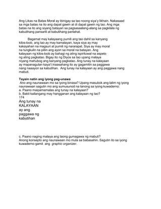 Ang Likas na Batas Moral ay ibinigay sa tao noong siya‟y likhain. Nakasaad
sa mga batas na ito ang dapat gawin at di dapat gawin ng tao. Ang mga
batas na ito ang siyang batayan sa pagsasaalang-alang sa pagkilala ng
kabutihang pansarili at kabutihang panlahat.
Bagamat may kalayaang pumili ang tao dahil sa kanyang
kilos-loob, ang tao ay may kamalayan, kaya siya ay may
kakayahan na magsuri at pumili ng nararapat. Siya ay may moral
na tungkulin na piliin ang ayon sa moral na batayan. Ang
kalayaan ng kilos-loob ay bahagi ng ating ispirituwal na aspeto
ng ating pagkatao. Bigay ito ng Diyos sa tao upang malaya
niyang mahubog ang kanyang pagkatao. Ang tunay na kalayaan
ay mapanagutan kaya‟t inaasahang ito ay gagamitin sa paggawa
nang naaayon sa kabutihan. Ang tunay na kalayaan ay ang paggawa nang
mabuti.
Tayain natin ang iyong pag-unawa
Ano ang naunawaan mo sa iyong binasa? Upang masubok ang lalim ng iyong
naunawaan sagutin mo ang sumusunod na tanong sa iyong kuwaderno:
a. Paano maipamamalas ang tunay na kalayaan?
b. Bakit kailangang may hangganan ang kalayaan ng tao?
174
Ang tunay na
KALAYAAN
ay ang
paggawa ng
kabutihan
c. Paano naging malaya ang taong gumagawa ng mabuti?
Anong konsepto ang naunawaan mo mula sa babasahin. Sagutin ito sa iyong
kuwaderno gamit ang graphic organizer.
 