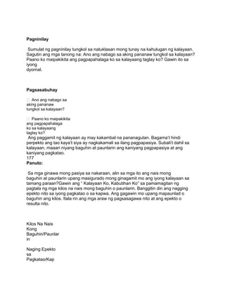 Pagninilay
Sumulat ng pagninilay tungkol sa natuklasan mong tunay na kahulugan ng kalayaan.
Sagutin ang mga tanong na: Ano ang nabago sa aking pananaw tungkol sa kalayaan?
Paano ko maipakikita ang pagpapahalaga ko sa kalayaang taglay ko? Gawin ito sa
iyong
dyornal.
Pagsasabuhay
 Ano ang nabago sa
aking pananaw
tungkol sa kalayaan?
 Paano ko maipakikita
ang pagpapahalaga
ko sa kalayaang
taglay ko?
Ang paggamit ng kalayaan ay may kakambal na pananagutan. Bagama‟t hindi
perpekto ang tao kaya‟t siya ay nagkakamali sa ilang pagpapasiya. Subali‟t dahil sa
kalayaan, maaari niyang baguhin at paunlarin ang kaniyang pagpapasiya at ang
kaniyang pagkatao.
177
Panuto:
Sa mga ginawa mong pasiya sa nakaraan, alin sa mga ito ang nais mong
baguhin at paunlarin upang masigurado mong ginagamit mo ang iyong kalayaan sa
tamang paraan?Gawin ang “ Kalayaan Ko, Kabutihan Ko” sa pamamagitan ng
pagtala ng mga kilos na nais mong baguhin o paunlarin. Banggitin din ang nagging
epekto nito sa iyong pagkatao o sa kapwa. Ang gagawin mo upang mapaunlad o
baguhin ang kilos. Itala rin ang mga araw ng pagsasagawa nito at ang epekto o
resulta nito.
Kilos Na Nais
Kong
Baguhin/Paunlar
in
Naging Epekto
sa
Pagkatao/Kap
 