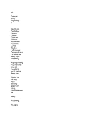 wa
Gagawin
Kong
Pagbabag
o
Epekto sa
Pagkatao/
Kapwa
Linggo
Biyernes
Sabado
Miyerkoles
Huwebes
Lunes
Martes
Halimbawa:
Pagsagot nang
pabalang sa
aking mga
magulang.
Naging walang
respeto hindi
lang sa
magulang
kundi pati sa
ibang tao.
Pipiliin ko
na ang
mga
salitang
gagamitin
ko sa
pakikipagusap
sa
aking
magulang.
Magiging
 