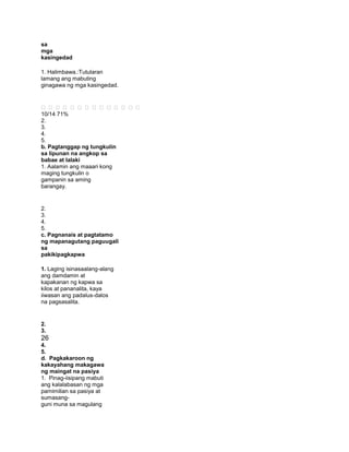sa
mga
kasingedad
1. Halimbawa.:Tutularan
lamang ang mabuting
ginagawa ng mga kasingedad.
             
10/14 71%
2.
3.
4.
5.
b. Pagtanggap ng tungkulin
sa lipunan na angkop sa
babae at lalaki
1. Aalamin ang maaari kong
maging tungkulin o
gampanin sa aming
barangay.
2.
3.
4.
5.
c. Pagnanais at pagtatamo
ng mapanagutang paguugali
sa
pakikipagkapwa
1. Laging isinasaalang-alang
ang damdamin at
kapakanan ng kapwa sa
kilos at pananalita, kaya
iiwasan ang padalus-dalos
na pagsasalita.
2.
3.
26
4.
5.
d. Pagkakaroon ng
kakayahang makagawa
ng maingat na pasiya
1. Pinag-iisipang mabuti
ang kalalabasan ng mga
pamimilian sa pasiya at
sumasang-
guni muna sa magulang
 