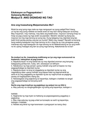 Edukasyon sa Pagpapakatao I
Ikalawang Markahan
Modyul 8: ANG DIGNIDAD NG TAO
Ano ang Inaasahang Maipamamalas Mo?
Mulat ba ang iyong mga mata sa mga nangyayari sa iyong paligid?Iba‟t ibang
uri ng tao ang iyong nakikita sa bawat araw at may iba‟t ibang katayuan sa buhay.
May mayaman, may mahirap, may labis ang katalinuhan, mayroon namang hirap na
hirap sa pag-unawa ng mga aralin sa paaralan. Marahil, katulad ng ibang tao,
mayroon ka ring mga tanong sa iyong isip. Kung talagang may dignidad ang tao
bakit hindi pantay-pantay ang tao sa mundo? Bakit may naaapi? Nanatili na lamang
bang walang kasagutan ang mga tanong na ito o ikaw ba ay may ginagawa upang
mahanap ang mga kasagutan sa mga tanong na ito?Makatutulong sa iyo ang aralin
na ito upang masagot ang ilan sa iyong mga tanong. Nakahanda ka na ba?
Sa modyul na ito, inaasahang malilinang sa iyo ang mga sumusunod na
kaalaman, kakayahan at pag-unawa:
a. Napatutunayan na ang bawat tao ay may dignidad anoman ang kanyang
kalagayang panlipunan, kulay, lahi, edukasyon at relihiyon
b. Nakabubuo ng mga paraan upang mahalin ang sarili at kapwa na may
pagpapahalaga sa dignidad ng tao
c. Napatutunayan na ang (a) paggalang sa dignidad ng tao ay ang
nagsisilbing daan upang mahalin ang kapwa tulad ng pagmamahal sa
sarili at (b) ang paggalang sa dignidad ng tao ay nagmumula sa pagiging
pantay at magkapareho nilang tao.
d. Naisasagawa ang pagtulong sa kapamilya, kaibigan o kakilala na iangat
ang pagpapahalaga sa kanyang sarili
183
Narito ang mga kraytirya ng pagtataya ng awtput mo sa titik b:
a. May patunay na nangangailangan ng tulong ang kapamilya, kaibigan o
kakilala
b. Naghanda ng mga tiyak na hakbang sa pagsasagawang paggabay o
pagtulong
c. May mga patunay ng pag-unlad sa konsepto sa sarili ng kapamilya,
kaibigan o kakilala
d. Naitala ang lahat ng mga karanasan o pangyayari sa isang diary
 