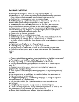 PAUNANG PAGTATAYA
Basahing mabuti ang mga tanong at pangungusap at piliin ang
pinakangkop na sagot. Isulat ang titik ng napiling sagot sa iyong kuwaderno
1. Bakit nilikhang hindi pantay-pantay ang lahat ng tao sa mundo?
a. Matututo tayo ng pagpapakumbaba at pagpapaubaya.
b. Mabibigyan pa ng pagkakataon ang tao na maunawaan ang halaga ng
talento at kakayahan na biyaya ng Diyos sa iilang mga tao.
c. Makikilala natin ang pagkakaiba sa antas ng lipunan upang maturuan
tayong magsikap at magpunyagi para sa pag-unlad ng ating pagkatao.
d. Mauunawaan ng tao na kailangan niya ang kanyang kapwa dahil sa kanila
natin matatanggap ang ating mga pangangailangang materyal at ispiritwal.
2. Saan nagkakapantay-pantay ang mga tao?
a. Sa paningin ng Diyos at ng lipunan
b. Sa pagmamahal ng kani-kanilang pamilya
c. Sa kanilang dignidad bilang tao at ang karapatan na dumadaloy mula rito
d. Sa pagdating ng huling yugto ng kanyang buhay sa daigdig
3. Ang mga sumusunod ay mga pananagutan ng tao batay sa kanyang dignidad
maliban sa:
a. Igalang ang sariling buhay at buhay ng kapwa.
b. Isaalang-alang ang kapakanan ng kapwa bago kumilos.
c. Maging pantay sa pakikitungo sa lahat ng tao sa lahat ng pagkakataon
d. Pakitunguhan ang kapwa ayon sa iyong nais na gawin nilang pakikitungo
sa iyo.
184
4. Paano maipakikita ang pagkilala at pagpapahalaga sa dignidad ng isang tao?
a. Pahalagahan ang tao bilang tao hangga‟t siya ay nabubuhay.
b. Ibigay ang bahagi ng sarili sa kapwa kahit hindi pa ito kakilala.
c. Maging tapat sa lahat ng ginagawa para sa kapwa at sa pakikitungo sa
mga ito.
d. Maglaan ng panahon upang iparamdam sa malapit na kapwa ang
pagmamahal at pagpapahalaga.
5. Sino anghindi tunay na nagpapakita ng paggalang sa dignidad ng kanyang
kapwa?
a. Isang negosyante na nagbibigay ng malaking halaga bilang puhunan ng
isang empleyado na tumatanda na
b. Isang pilantropong laging nakahandang magbigay ng tulong sa kapwa na
nangangailangan ng kanyang tulong
c. Isang politikong labis ang katapatan sa kanyang panunungkulan sa
pamahalaan
d. Isang taong may pagdama at pag-unawa sa damdamin ng iba
6. Dapat tumulong ang lipunan upang maiangat ang dignidad ng lahat ng tao
dahil sa lipunan ito nagmumula. Ang pangungusap ay:
a. Tama, dahil itinatadhana ng saligang batas ang paggalang sa
 