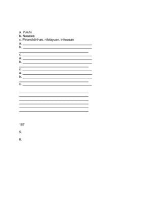 a. Pulubi
b. Naaawa
c. Pinandidirihan, nilalayuan, iniiwasan
a. _______________________________________
b. _______________________________________
_______________________________________
c. _______________________________________
a. _______________________________________
b. _______________________________________
_______________________________________
c. _______________________________________
a. _______________________________________
b. _______________________________________
_______________________________________
c. _______________________________________
_______________________________________
_______________________________________
_______________________________________
_______________________________________
_______________________________________
_______________________________________
187
5.
6.
 