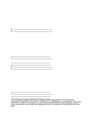 a. _______________________________________
b. _______________________________________
_______________________________________
c. _______________________________________
_______________________________________
_______________________________________
a. _______________________________________
b. _______________________________________
_______________________________________
c. _______________________________________
_______________________________________
_______________________________________
Ano ang iyong naging damdamin matapos gawin ang gawain? Ano ang iyong
natuklasan tungkol sa iyong sarili? Inaasahan na pagkatapos ng gawaing ito, lubos mo
nang naunawaan ang maaaring maging damdamin ng kapwa kung makikita niya ang
iba‟t
 