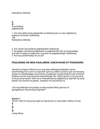 Katangiang natatangi
A.
B.
Ang kanilang
pagkakatulad
1. Ano ang nakita mong pagkakaiba ng dalawang tao na may magkaibang
katayuan sa buhay? Ipaliwanag.
189
Katangiang natatangi
2. Ano naman ang kanilang pagkakatulad? Ipaliwanag.
3. Sa pagitan ng kanilang pagkakaiba at pagkakatulad, alin sa iyong palagay
ang higit na dapat na pagtuunan ng pansin at pagpapahalaga? Ipaliwanag.
4. Ano ang ipinahihiwatig nito sa iyo?
PAGLINANG NG MGA KAALAMAN, KAKAYAHAN AT PAGUNAWA
Marahil ay naging malinaw sa iyo ang mga natatanging katangian ng tao.
Ipinahihiwatig nito sa atin na ang lahat ng tao ay nilikha ng Diyos ayon sa Kaniyang
wangis at nakatatanggap nang pantay na pagtingin at pagmamahal mula sa Kaniya.
Walang sinoman ang maaaring mag-alinlangan dito. Ngunit ganito rin ba ang ating
turing sa ating kapwa? Ikaw ba ay masasabingmay paggalang sa dignidad ng iyong
kapwa? Sa susunod na gawain, sasagutin mo ang tanong na:
Ano ang kailangan kong ibigay sa aking kapwa bilang patunay na
iginagalang ko ang kaniyang dignidad?
Gawain 1
Panuto: Itala mo ang iyong sagot sa mga kamay na nasa ibaba. Gabay mo ang
1
2
3
unang bilang.
 