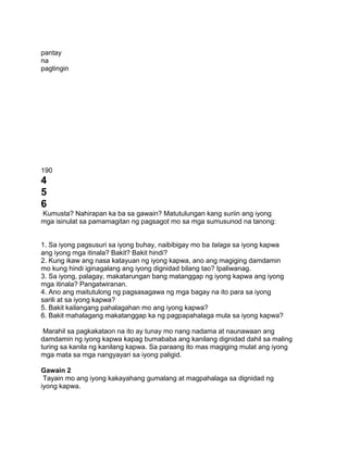 pantay
na
pagtingin
190
4
5
6
Kumusta? Nahirapan ka ba sa gawain? Matutulungan kang suriin ang iyong
mga isinulat sa pamamagitan ng pagsagot mo sa mga sumusunod na tanong:
1. Sa iyong pagsusuri sa iyong buhay, naibibigay mo ba talaga sa iyong kapwa
ang iyong mga itinala? Bakit? Bakit hindi?
2. Kung ikaw ang nasa katayuan ng iyong kapwa, ano ang magiging damdamin
mo kung hindi iginagalang ang iyong dignidad bilang tao? Ipaliwanag.
3. Sa iyong, palagay, makatarungan bang matanggap ng iyong kapwa ang iyong
mga itinala? Pangatwiranan.
4. Ano ang maitutulong ng pagsasagawa ng mga bagay na ito para sa iyong
sarili at sa iyong kapwa?
5. Bakit kailangang pahalagahan mo ang iyong kapwa?
6. Bakit mahalagang makatanggap ka ng pagpapahalaga mula sa iyong kapwa?
Marahil sa pagkakataon na ito ay tunay mo nang nadama at naunawaan ang
damdamin ng iyong kapwa kapag bumababa ang kanilang dignidad dahil sa maling
turing sa kanila ng kanilang kapwa. Sa paraang ito mas magiging mulat ang iyong
mga mata sa mga nangyayari sa iyong paligid.
Gawain 2
Tayain mo ang iyong kakayahang gumalang at magpahalaga sa dignidad ng
iyong kapwa.
 