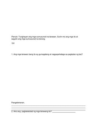 Panuto: Tunghayan ang mga sumusunod na larawan. Suriin mo ang mga ito at
sagutin ang mga sumusunod na tanong.
191
1. Ang mga larawan bang ito ay gumagalang at nagpapahalaga sa pagkatao ng tao?
Pangatwiranan.
______________________________________________________________________
______________________________________________________________________
______________________________________________________________________
2. Ano ang pagkakatulad ng mga larawang ito? ______________________
 