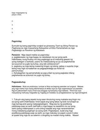 bago magsagawa ng
pasya o kilos.
2.
3.
4.
5.
Pagninilay
Sumulat ng isang pagninilay tungkol sa ginawang Tsart ng Aking Paraan ng
Paglinang sa mga Inaasahang Kakayahan at Kilos Pamamahala sa mga
Pagbabago sa Panahon ng Kabataan.
Pansinin: Mga dapat makita sa pagninilay:
a. paglalarawan ng mga bagay na natuklasan mo sa iyong sarili.
Halimbawa, kung tinukoy mo ang pagtanggi sa di mabuting gawain ng
iyong kaibigan o barkada, paano ito makatutulong sa iyo sa paghahanda
sa susunod na yugto ng buhay, ang late adolescence?
b. pagtukoy sa mga taong maaaring hingan ng tulong, gabay o suporta (mga
taong may higit na kaalaman sa pagpapahalaga sa moral na
pamumuhay)
c. Kahalagahan ng pamamahala sa pag-unlad ng iyong pagkatao bilang
paghahanda sa susunod na yugto ng buhay.
Pagsasabuhay
Halimbawa: Mula sa probinsiya, lumipat si Nica sa bagong paaralan sa lungsod. Mataas
ang mga marka niya noong elementarya at aktibo siya sa mga organisasyon sa paaralan.
Ngunit pakiramdam niya‟y hindi siya tanggap ng kaniyang mga kaklase. Hindi kasi siya
masyadong mahusay magsalita ng Tagalog at madalas na pinagtatawanan ng mga kamagaral.
1. Tukuyin ang isang aspeto kung saan itinuturing mong mababa ang tingin mo
sa iyong sarili (Halimbawa: hindi sapat ang iyong lakas ng loob na lumapit sa
mga kamag-aral upang makipagkaibigan). Mag-isip ka ng positibong
pakikipag-usap sa sarili (self-talk) o mga bagay na sasabihin mo sa iyong
sarili upang malampasan o unti-unting mawala ang mga nararamdaman
mong mababang pagtingin sa iyong sarili. Pagkatapos, isulat ang mga
positibong pakikipag-usap sa sarili, sa mga makulay na papel o post-it notes
at ipaskil ang mga ito sa salamin o dingding na madali mong makita. Maaari
 