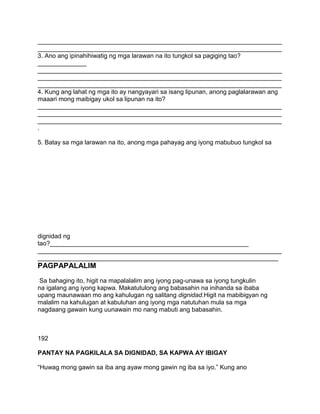 ______________________________________________________________________
______________________________________________________________________
3. Ano ang ipinahihiwatig ng mga larawan na ito tungkol sa pagiging tao?
______________
______________________________________________________________________
______________________________________________________________________
______________________________________________________________________
4. Kung ang lahat ng mga ito ay nangyayari sa isang lipunan, anong paglalarawan ang
maaari mong maibigay ukol sa lipunan na ito?
______________________________________________________________________
______________________________________________________________________
______________________________________________________________________
.
5. Batay sa mga larawan na ito, anong mga pahayag ang iyong mabubuo tungkol sa
dignidad ng
tao?_________________________________________________________
______________________________________________________________________
_____________________________________________________________________
PAGPAPALALIM
Sa bahaging ito, higit na mapalalalim ang iyong pag-unawa sa iyong tungkulin
na igalang ang iyong kapwa. Makatutulong ang babasahin na inihanda sa ibaba
upang maunawaan mo ang kahulugan ng salitang dignidad.Higit na mabibigyan ng
malalim na kahulugan at kabuluhan ang iyong mga natutuhan mula sa mga
nagdaang gawain kung uunawain mo nang mabuti ang babasahin.
192
PANTAY NA PAGKILALA SA DIGNIDAD, SA KAPWA AY IBIGAY
“Huwag mong gawin sa iba ang ayaw mong gawin ng iba sa iyo.” Kung ano
 