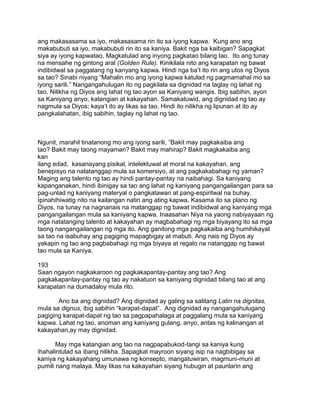 ang makasasama sa iyo, makasasama rin ito sa iyong kapwa. Kung ano ang
makabubuti sa iyo, makabubuti rin ito sa kaniya. Bakit nga ba kaibigan? Sapagkat
siya ay iyong kapwatao. Magkatulad ang inyong pagkatao bilang tao. Ito ang tunay
na mensahe ng gintong aral (Golden Rule). Kinikilala nito ang karapatan ng bawat
indibidwal sa paggalang ng kanyang kapwa. Hindi nga ba‟t ito rin ang utos ng Diyos
sa tao? Sinabi niyang “Mahalin mo ang iyong kapwa katulad ng pagmamahal mo sa
iyong sarili.” Nangangahulugan ito ng pagkilala sa dignidad na taglay ng lahat ng
tao. Nilikha ng Diyos ang lahat ng tao ayon sa Kaniyang wangis. Ibig sabihin, ayon
sa Kaniyang anyo, katangian at kakayahan. Samakatuwid, ang dignidad ng tao ay
nagmula sa Diyos; kaya‟t ito ay likas sa tao. Hindi ito nilikha ng lipunan at ito ay
pangkalahatan, ibig sabihin, taglay ng lahat ng tao.
Ngunit, marahil tinatanong mo ang iyong sarili, ”Bakit may pagkakaiba ang
tao? Bakit may taong mayaman? Bakit may mahirap? Bakit magkakaiba ang
kan
ilang edad, kasanayang pisikal, intelektuwal at moral na kakayahan, ang
benepisyo na natatanggap mula sa komersiyo, at ang pagkakabahagi ng yaman?
Maging ang talento ng tao ay hindi pantay-pantay na naibahagi. Sa kaniyang
kapanganakan, hindi ibinigay sa tao ang lahat ng kaniyang pangangailangan para sa
pag-unlad ng kaniyang materyal o pangkatawan at pang-espiritwal na buhay.
Ipinahihiwatig nito na kailangan natin ang ating kapwa. Kasama ito sa plano ng
Diyos, na tunay na nagnanais na matanggap ng bawat indibidwal ang kaniyang mga
pangangailangan mula sa kaniyang kapwa. Inaasahan Niya na yaong nabiyayaan ng
mga natatanging talento at kakayahan ay magbabahagi ng mga biyayang ito sa mga
taong nangangailangan ng mga ito. Ang ganitong mga pagkakaiba ang humihikayat
sa tao na isabuhay ang pagiging mapagbigay at mabuti. Ang nais ng Diyos ay
yakapin ng tao ang pagbabahagi ng mga biyaya at regalo na natanggap ng bawat
tao mula sa Kaniya.
193
Saan ngayon nagkakaroon ng pagkakapantay-pantay ang tao? Ang
pagkakapantay-pantay ng tao ay nakatuon sa kaniyang dignidad bilang tao at ang
karapatan na dumadaloy mula rito.
Ano ba ang dignidad? Ang dignidad ay galing sa salitang Latin na dignitas,
mula sa dignus, ibig sabihin “karapat-dapat”. Ang dignidad ay nangangahulugang
pagiging karapat-dapat ng tao sa pagpapahalaga at paggalang mula sa kaniyang
kapwa. Lahat ng tao, anoman ang kaniyang gulang, anyo, antas ng kalinangan at
kakayahan,ay may dignidad.
May mga katangian ang tao na nagpapabukod-tangi sa kaniya kung
ihahalintulad sa ibang nilikha. Sapagkat mayroon siyang isip na nagbibigay sa
kaniya ng kakayahang umunawa ng konsepto, mangatuwiran, magmuni-muni at
pumili nang malaya. May likas na kakayahan siyang hubugin at paunlarin ang
 