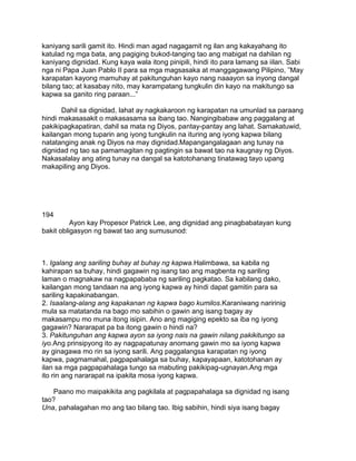 kaniyang sarili gamit ito. Hindi man agad nagagamit ng ilan ang kakayahang ito
katulad ng mga bata, ang pagiging bukod-tanging tao ang mabigat na dahilan ng
kaniyang dignidad. Kung kaya wala itong pinipili, hindi ito para lamang sa iilan. Sabi
nga ni Papa Juan Pablo II para sa mga magsasaka at manggagawang Pilipino, ”May
karapatan kayong mamuhay at pakitunguhan kayo nang naaayon sa inyong dangal
bilang tao; at kasabay nito, may karampatang tungkulin din kayo na makitungo sa
kapwa sa ganito ring paraan...”
Dahil sa dignidad, lahat ay nagkakaroon ng karapatan na umunlad sa paraang
hindi makasasakit o makasasama sa ibang tao. Nangingibabaw ang paggalang at
pakikipagkapatiran, dahil sa mata ng Diyos, pantay-pantay ang lahat. Samakatuwid,
kailangan mong tuparin ang iyong tungkulin na ituring ang iyong kapwa bilang
natatanging anak ng Diyos na may dignidad.Mapangangalagaan ang tunay na
dignidad ng tao sa pamamagitan ng pagtingin sa bawat tao na kaugnay ng Diyos.
Nakasalalay ang ating tunay na dangal sa katotohanang tinatawag tayo upang
makapiling ang Diyos.
194
Ayon kay Propesor Patrick Lee, ang dignidad ang pinagbabatayan kung
bakit obligasyon ng bawat tao ang sumusunod:
1. Igalang ang sariling buhay at buhay ng kapwa.Halimbawa, sa kabila ng
kahirapan sa buhay, hindi gagawin ng isang tao ang magbenta ng sariling
laman o magnakaw na nagpapababa ng sariling pagkatao. Sa kabilang dako,
kailangan mong tandaan na ang iyong kapwa ay hindi dapat gamitin para sa
sariling kapakinabangan.
2. Isaalang-alang ang kapakanan ng kapwa bago kumilos.Karaniwang naririnig
mula sa matatanda na bago mo sabihin o gawin ang isang bagay ay
makasampu mo muna itong isipin. Ano ang magiging epekto sa iba ng iyong
gagawin? Nararapat pa ba itong gawin o hindi na?
3. Pakitunguhan ang kapwa ayon sa iyong nais na gawin nilang pakikitungo sa
iyo.Ang prinsipyong ito ay nagpapatunay anomang gawin mo sa iyong kapwa
ay ginagawa mo rin sa iyong sarili. Ang paggalangsa karapatan ng iyong
kapwa, pagmamahal, pagpapahalaga sa buhay, kapayapaan, katotohanan ay
ilan sa mga pagpapahalaga tungo sa mabuting pakikipag-ugnayan.Ang mga
ito rin ang nararapat na ipakita mosa iyong kapwa.
Paano mo maipakikita ang pagkilala at pagpapahalaga sa dignidad ng isang
tao?
Una, pahalagahan mo ang tao bilang tao. Ibig sabihin, hindi siya isang bagay
 
