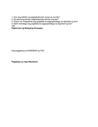 1. Ano ang dahilan ng pagkakaiba-iba ng tao sa mundo?
2. Sa paanong paraan nagkakapantay-pantay ang tao?
3. Paano mo maipakikita ang pagkilala at pagpapahalaga sa dignidad ng tao?
4. Bakit mahalaga ang pagkilala at pagpapahalaga sa dignidad ng tao?
196
Paghinuha ng Batayang Konsepto
Ang paggalang sa DIGNIDAD ng TAO
Pagtataya sa mga Natutuhan
 