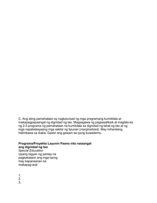 C. Ang ating pamahalaan ay naglulunsad ng mga programang kumikilala at
makapagpapaangat ng dignidad ng tao. Magsagawa ng pagsasaliksik at magtala ka
ng 2-3 programa ng pamahalaan na kumikilala sa dignidad ng lahat ng tao at ng
mga napababayaang mga sektor ng lipunan (marginalized). May inihandang
halimbawa sa ibaba. Gawin ang gawain sa iyong kuwaderno.
Programa/Proyekto Layunin Paano nito naiaangat
ang dignidad ng tao
Special Education
Upang bigyan ng pantay na
pagkakataon ang mga taong
may kapansanan na
makapag-aral
1.
2.
3.
 