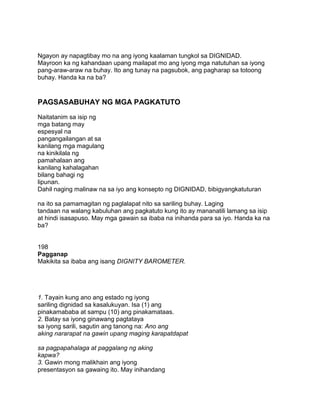Ngayon ay napagtibay mo na ang iyong kaalaman tungkol sa DIGNIDAD.
Mayroon ka ng kahandaan upang mailapat mo ang iyong mga natutuhan sa iyong
pang-araw-araw na buhay. Ito ang tunay na pagsubok, ang pagharap sa totoong
buhay. Handa ka na ba?
PAGSASABUHAY NG MGA PAGKATUTO
Naitatanim sa isip ng
mga batang may
espesyal na
pangangailangan at sa
kanilang mga magulang
na kinikilala ng
pamahalaan ang
kanilang kahalagahan
bilang bahagi ng
lipunan.
Dahil naging malinaw na sa iyo ang konsepto ng DIGNIDAD, bibigyangkatuturan
na ito sa pamamagitan ng paglalapat nito sa sariling buhay. Laging
tandaan na walang kabuluhan ang pagkatuto kung ito ay mananatili lamang sa isip
at hindi isasapuso. May mga gawain sa ibaba na inihanda para sa iyo. Handa ka na
ba?
198
Pagganap
Makikita sa ibaba ang isang DIGNITY BAROMETER.
1. Tayain kung ano ang estado ng iyong
sariling dignidad sa kasalukuyan. Isa (1) ang
pinakamababa at sampu (10) ang pinakamataas.
2. Batay sa iyong ginawang pagtataya
sa iyong sarili, sagutin ang tanong na: Ano ang
aking nararapat na gawin upang maging karapatdapat
sa pagpapahalaga at paggalang ng aking
kapwa?
3. Gawin mong malikhain ang iyong
presentasyon sa gawaing ito. May inihandang
 