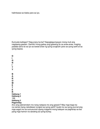 halimbawa sa ibaba para sa iyo.
Kumusta kaibigan? Nag-enjoy ka ba? Napagtagumpayan mong muli ang
nagdaang gawain. Gamitin mong gabay ang gawaing ito sa araw-araw, maging
paalala sana ito sa iyo sa bawat araw ng iyong tungkulin para sa iyong sarili at sa
iyong kapwa.
D
I
G
N
I
T
Y
B
A
R
O
M
E
T
E
R
Hakbang 1
Hakbang 2
199
Hakbang 3
Pagninilay
Ano ang pakiramdam mo nang natapos mo ang gawain? May mga bago ka
na naman bang natuklasan tungkol sa iyong sarili? Isulat mo sa iyong journal ang
mga sagot mo sa sumusunod upang magamit mong batayan sa pagharap sa iba
pang mga hamon na darating sa iyong buhay.
 