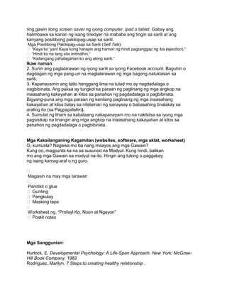 ring gawin itong screen saver ng iyong computer, ipad o tablet. Gabay ang
halimbawa sa kanan ng isang tinedyer na mababa ang tingin sa sarili at ang
kanyang positibong pakikipag-usap sa sarili.
Mga Positibong Pakikipag-usap sa Sarili (Self-Talk):
 “Kaya ko „yan! Kaya kong harapin ang hamon ng hindi pagtanggap ng iba (rejection).”
 “Hindi ko na lang sila iintindihin.”
 “Kailangang pahalagahan ko ang aking sarili.”
Ikaw naman:
2. Suriin ang paglalarawan ng iyong sarili sa iyong Facebook account. Baguhin o
dagdagan ng mga pang-uri na maglalarawan ng mga bagong natuklasan sa
sarili.
3. Kapanayamin ang tatlo hanggang lima na tulad mo ay nagdadalaga o
nagbibinata. Ang paksa ay tungkol sa paraan ng paglinang ng mga angkop na
inaasahang kakayahan at kilos sa panahon ng pagdadalaga o pagbibinata.
Bigyang-puna ang mga paraan ng kanilang paglinang ng mga inaasahang
kakayahan at kilos batay sa nilalaman ng sanaysay o babasahing tinalakay sa
araling ito (sa Pagpapalalim).
4. Sumulat ng liham sa kabataang nakapanayam mo na nakikiisa sa iyong mga
pagsisikap na linangin ang mga angkop na inaasahang kakayahan at kilos sa
panahon ng pagdadalaga o pagbibinata.
Mga Kakailanganing Kagamitan (websites, software, mga aklat, worksheet)
O, kumusta? Nagawa mo ba nang maayos ang mga Gawain?
Kung oo, magpunta ka na sa susunod na Modyul. Kung hindi, balikan
mo ang mga Gawain sa modyul na ito. Hingin ang tulong o paggabay
ng isang kamag-aral o ng guro.

Magasin na may mga larawan

Pandikit o glue
 Gunting
 Pangkulay
 Masking tape

Worksheet ng, “Profayl Ko, Noon at Ngayon”
 Post-it notes
Mga Sanggunian:
Hurlock, E. Developmental Psychology: A Life-Span Approach. New York: McGraw-
Hill Book Company. 1982
Rodriguez, Marilyn. 7 Steps to creating healthy relationship .
 
