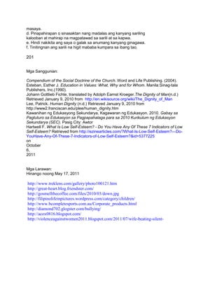 masaya.
d. Pinapahirapan o sinasaktan nang madalas ang kanyang sariling
kalooban at mahirap na magpatawad sa sarili at sa kapwa.
e. Hindi nakikita ang saya o galak sa anumang kanyang ginagawa.
f. Tinitingnan ang sarili na higit mababa kumpara sa ibang tao.
201
Mga Sanggunian:
Compendium of the Social Doctrine of the Church. Word and Life Publishing. (2004).
Esteban, Esther J. Education in Values: What, Why and for Whom. Manila:Sinag-tala
Publishers, Inc.(1990).
Johann Gottlieb Fichte, translated by Adolph Earnst Kroeger.The Dignity of Man(n.d.)
Retrieved January 9, 2010 from http://en.wikisource.org/wiki/The_Dignity_of_Man
Lee, Patrick. Human Dignity (n.d.) Retrieved January 9, 2010 from
http://www2.franciscan.edu/plee/human_dignity.htm
Kawanihan ng Edukasyong Sekundarya, Kagawaran ng Edukasyon. 2010. Gabay sa
Pagtuturo sa Edukasyon sa Pagpapahalaga para sa 2010 Kurikulum ng Edukasyon
Sekundarya (SEC). Pasig City: Awtor
Hartwell F. What Is Low Self-Esteem? - Do You Have Any Of These 7 Indicators of Low
Self-Esteem? Retrieved from http://ezinearticles.com/?What-Is-Low-Self-Esteem?---Do-
YouHave-Any-Of-These-7-Indicators-of-Low-Self-Esteem?&id=5377225
on
October
6,
2011
Mga Larawan:
Hinango noong May 17, 2011
http://www.treklens.com/gallery/photo100121.htm
http://great-heart.blog.friendster.com/
http://gosmellthecoffee.com/files/2010/03/down.jpg
http://filipinolifeinpictures.wordpress.com/category/children/
http://www.bcompletesports.com.au/Corporate_products.html
http://diamond702.glogster.com/bullying/
http://acox0816.blogspot.com/
http://violenceagainstwomen2011.blogspot.com/2011/07/wife-beating-silent-
 