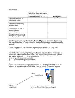 Ikaw naman:
Profayl Ko, Noon at Ngayon
Ako Noon (Gulang na 8-11 Ako Ngayon
Pakikipag-ugnayan sa
mga kasing-edad
Papel sa lipunan bilang
babae o lalaki
Pamantayan sa asal sa
pakikipagkapwa
Kakayahang gumawa ng
maingat na pagpapasiya
Gamit ang iyong binuong “Profayl Ko, Noon at Ngayon”, isa-isahin at ipaliwanag
ang mga pagbabago sa iyong sarili mula noong walong taong gulang ka hanggang
ngayon.
Tayain kung positibo o negatibo ang mga naging pagbabago sa iyong sarili.
Panuto: Sundan ang linya ng “Profayl Ko, Noon at Ngayon”. Bawat magkatapat na
pagbabago at katangian ay isang linya. Kung ang pagbabago ay positibo, gamitin
ang linyang paakyat ( ); kung negatibo n
aman ay gamitin ang linyang pababa
( ). Gawin ito sa iyong kuwaderno.
”.
Halimbawa: Batay sa naunang mga halimbawa sa “Tsart ng Profayl Ko, Noon at
Ngayon” ay nagawa ang sumusunod na “Linya ng Profayl Ko, Noon at Ngayon
Dito ka
magtatapos
Dito ka
magsimula. Linya ng “Profayl Ko, Noon at Ngayon”
 