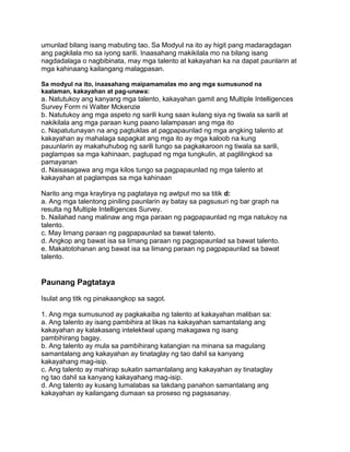 umunlad bilang isang mabuting tao. Sa Modyul na ito ay higit pang madaragdagan
ang pagkilala mo sa iyong sarili. Inaasahang makikilala mo na bilang isang
nagdadalaga o nagbibinata, may mga talento at kakayahan ka na dapat paunlarin at
mga kahinaang kailangang malagpasan.
Sa modyul na ito, inaasahang maipamamalas mo ang mga sumusunod na
kaalaman, kakayahan at pag-unawa:
a. Natutukoy ang kanyang mga talento, kakayahan gamit ang Multiple Intelligences
Survey Form ni Walter Mckenzie
b. Natutukoy ang mga aspeto ng sarili kung saan kulang siya ng tiwala sa sarili at
nakikilala ang mga paraan kung paano lalampasan ang mga ito
c. Napatutunayan na ang pagtuklas at pagpapaunlad ng mga angking talento at
kakayahan ay mahalaga sapagkat ang mga ito ay mga kaloob na kung
pauunlarin ay makahuhubog ng sarili tungo sa pagkakaroon ng tiwala sa sarili,
paglampas sa mga kahinaan, pagtupad ng mga tungkulin, at paglilingkod sa
pamayanan
d. Naisasagawa ang mga kilos tungo sa pagpapaunlad ng mga talento at
kakayahan at paglampas sa mga kahinaan
Narito ang mga kraytirya ng pagtataya ng awtput mo sa titik d:
a. Ang mga talentong piniling paunlarin ay batay sa pagsusuri ng bar graph na
resulta ng Multiple Intelligences Survey.
b. Nailahad nang malinaw ang mga paraan ng pagpapaunlad ng mga natukoy na
talento.
c. May limang paraan ng pagpapaunlad sa bawat talento.
d. Angkop ang bawat isa sa limang paraan ng pagpapaunlad sa bawat talento.
e. Makatotohanan ang bawat isa sa limang paraan ng pagpapaunlad sa bawat
talento.
Paunang Pagtataya
Isulat ang titk ng pinakaangkop sa sagot.
1. Ang mga sumusunod ay pagkakaiba ng talento at kakayahan maliban sa:
a. Ang talento ay isang pambihira at likas na kakayahan samantalang ang
kakayahan ay kalakasang intelektwal upang makagawa ng isang
pambihirang bagay.
b. Ang talento ay mula sa pambihirang katangian na minana sa magulang
samantalang ang kakayahan ay tinataglay ng tao dahil sa kanyang
kakayahang mag-isip.
c. Ang talento ay mahirap sukatin samantalang ang kakayahan ay tinataglay
ng tao dahil sa kanyang kakayahang mag-isip.
d. Ang talento ay kusang lumalabas sa takdang panahon samantalang ang
kakayahan ay kailangang dumaan sa proseso ng pagsasanay.
 