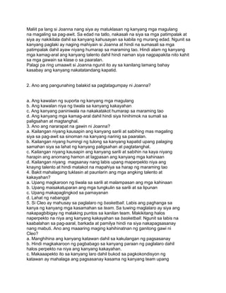 Maliit pa lang si Joanna nang siya ay matuklasan ng kanyang mga magulang
na magaling sa pag-awit. Sa edad na tatlo, nakasali na siya sa mga patimpalak at
siya ay nakikilala dahil sa kanyang kahusayan sa kabila ng murang edad. Ngunit sa
kanyang paglaki ay naging mahiyain si Joanna at hindi na sumasali sa mga
patimpalak dahil ayaw niyang humarap sa maraming tao. Hindi alam ng kanyang
mga kamag-aral ang kanyang talento dahil hindi naman siya nagpapakita nito kahit
sa mga gawain sa klase o sa paaralan.
Palagi pa ring umaawit si Joanna ngunit ito ay sa kanilang lamang bahay
kasabay ang kanyang nakatatandang kapatid.
2. Ano ang pangunahing balakid sa pagtatagumpay ni Joanna?
a. Ang kawalan ng suporta ng kanyang mga magulang
b. Ang kawalan niya ng tiwala sa kanyang kakayahan
c. Ang kanyang paniniwala na nakakatakot humarap sa maraming tao
d. Ang kanyang mga kamag-aral dahil hindi siya hinihimok na sumali sa
paligsahan at magtanghal.
3. Ano ang nararapat na gawin ni Joanna?
a. Kailangan niyang kausapin ang kanyang sarili at sabihing mas magaling
siya sa pag-awit sa sinoman na kanyang narinig sa paaralan.
b. Kailangan niyang humingi ng tulong sa kanyang kapatid upang palaging
samahan siya sa lahat ng kanyang paligsahan at pagtatanghal.
c. Kailangan niyang kausapin ang kanyang sarili at sabihin na kaya niyang
harapin ang anomang hamon at lagpasan ang kanyang mga kahinaan
d. Kailangan niyang magsanay nang labis upang maperpekto niya ang
knayng talento at hindi matakot na mapahiya sa harap ng maraming tao
4. Bakit mahalagang tuklasin at paunlarin ang mga angking talento at
kakayahan?
a. Upang magkaroon ng tiwala sa sarili at malampasan ang mga kahinaan
b. Upang maisakatuparan ang mga tungkulin sa sarili at sa lipunan
c. Upang makapaglingkod sa pamayanan
d. Lahat ng nabanggit
5. Si Cleo ay mahusay sa paglalaro ng basketball. Labis ang paghanga sa
kanya ng kanyang mga kasamahan sa team. Sa tuwing maglalaro ay siya ang
nakapagbibigay ng malaking puntos sa kanilan team. Makikitang halos
naperpekto na niya ang kanyang kakayahan sa basketball. Ngunit sa labis na
kaabalahan sa pag-aaral, barkada at pamilya hindi na siya nakapagsasanay
nang mabuti. Ano ang maaaring maging kahihinatnan ng ganitong gawi ni
Cleo?
a. Manghihina ang kanyang katawan dahil sa kakulangan ng pagsasanay
b. Hindi magkakaroon ng pagbabago sa kanyang paraan ng paglalaro dahil
halos perpekto na niya ang kanyang kakayahan.
c. Makaaapekto ito sa kanyang laro dahil bukod sa pagkokondisyon ng
katawan ay mahalaga ang pagsasanay kasama ng kanyang team upang
 