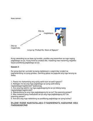 Ikaw naman:
Dito ka
magtatapos
Dito ka
magsimula.
Linya ng “Profayl Ko, Noon at Ngayon”
Kung nakarating ka sa itaas ng bundok, positibo ang karamihan sa mga naging
pagbabago sa iyo. Kung hindi ka umabot dito, maaaring mas maraming negatibo
kaysa positibong pagbabago sa iyo.
Gawain 3
Sa iyong dyornal, sumulat ng isang repleksiyon o pagninilay tungkol sa
paghahambing na iyong ginawa. Gamiting gabay sa pagsulat ang mga tanong sa
ibaba.
1. Paano mo ihahambing ang iyong sarili noon at sarili ngayon?
2. Naibigan mo ba ang mga pagbabago sa iyong sarili bilang
nagdadalaga/nagbibinata? Ipaliwanag.
3. Ano ang ibig sabihin ng mga pagbabagong ito sa iyo bilang isang
nagdadalaga/nagbibinata?
4. Makatutulong ba ang mga pagbabagong ito sa iyo? Sa paanong paraan?
5. May masama bang maidudulot sa iyo ang mga pagbabagong ito? Sa
paanong paraan?
6. Ano-ano ang mga nakatulong sa positibong pagbabago sa iyong buhay?
Bilang isang nagdadalaga o nagbibinata maraming mga
pagbabagong
 