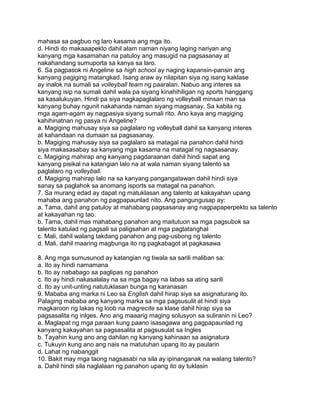 mahasa sa pagbuo ng laro kasama ang mga ito.
d. Hindi ito makaaapekto dahil alam naman niyang laging nariyan ang
kanyang mga kasamahan na patuloy ang masugid na pagsasanay at
nakahandang sumuporta sa kanya sa laro.
6. Sa pagpasok ni Angeline sa high school ay naging kapansin-pansin ang
kanyang pagiging matangkad. Isang araw ay nilapitan siya ng isang kaklase
ay inalok na sumali sa volleyball team ng paaralan. Nabuo ang interes sa
kanyang isip na sumali dahil wala pa siyang kinahihiligan ng sports hanggang
sa kasalukuyan. Hindi pa siya nagkapaglalaro ng volleyball minsan man sa
kanyang buhay ngunit nakahanda naman siyang magsanay. Sa kabila ng
mga agam-agam ay nagpasiya siyang sumali rito. Ano kaya ang magiging
kahihinatnan ng pasya ni Angeline?
a. Magiging mahusay siya sa paglalaro ng volleyball dahil sa kanyang interes
at kahandaan na dumaan sa pagsasanay.
b. Magiging mahusay siya sa paglalaro sa matagal na panahon dahil hindi
siya makasasabay sa kanyang mga kasama na matagal ng nagsasanay.
c. Magiging mahirap ang kanyang pagdaraanan dahil hindi sapat ang
kanyang pisikal na katangian lalo na at wala naman siyang talento sa
paglalaro ng volleyball.
d. Magiging mahirap lalo na sa kanyang pangangatawan dahil hindi siya
sanay sa paglahok sa anomang isports sa matagal na panahon.
7. Sa murang edad ay dapat ng matuklasan ang talento at kakayahan upang
mahaba ang panahon ng pagpapaunlad nito. Ang pangungusap ay:
a. Tama, dahil ang patuloy at mahabang pagsasanay ang nagpapaperpekto sa talento
at kakayahan ng tao.
b. Tama, dahil mas mahabang panahon ang maitutuon sa mga pagsubok sa
talento katulad ng pagsali sa paligsahan at mga pagtatanghal
c. Mali, dahil walang takdang panahon ang pag-usbong ng talento
d. Mali, dahil maaring magbunga ito ng pagkabagot at pagkasawa
8. Ang mga sumusunod ay katangian ng tiwala sa sarili maliban sa:
a. Ito ay hindi namamana
b. Ito ay nababago sa paglipas ng panahon
c. Ito ay hindi nakasalalay na sa mga bagay na labas sa ating sarili
d. Ito ay unit-unting natutuklasan bunga ng karanasan
9. Mababa ang marka ni Leo sa English dahil hirap siya sa asignaturang ito.
Palaging mababa ang kanyang marka sa mga pagsusulit at hindi siya
magkaroon ng lakas ng loob na magrecite sa klase dahil hirap siya sa
pagsasalita ng inlges. Ano ang maaarig maging solusyon sa suliranin ni Leo?
a. Maglapat ng mga paraan kung paano isasagawa ang pagpapaunlad ng
kanyang kakayahan sa pagsasalita at pagsusulat sa Ingles
b. Tayahin kung ano ang dahilan ng kanyang kahinaan sa asignatura
c. Tukuyin kung ano ang nais na matutuhan upang ito ay paularin
d. Lahat ng nabanggit
10. Bakit may mga taong nagsasabi na sila ay ipinanganak na walang talento?
a. Dahil hindi sila naglalaan ng panahon upang ito ay tuklasin
 