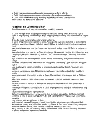 b. Dahil mayroon talagang tao na ipinanganak na walang talento
c. Dahil hindi pa panahon upang matuklasan nila ang kanilang talento
d. Dahil hindi nila kinikilala ang kanilang mga kakayahan na talento dahil
hindi naman ito makaagaw atensyon
Pagtuklas ng Dating Kaalaman
Basahin nang mabuti ang sumusunod na maikling kuwento.
Si David na taga-Belen ang pangalawa at pinakadakilang hari ng Israel. Nananalig siya sa
Diyos at ang Diyos ay sumasakaniya. Kaya ang pangalang David ay hindi malilimutan ng bayan
ng
Diyos. Sa Israel maraming kuwento tungkol sa kaniya.
Si David ang pinakabunsong anak ni Jesse. Nagpapastol siya nang dumating si Samuel para
mahirang siyang hari. Siya ay mabuting pastol. Kilalala at mahal niya ang kaniyang mga tupa.
Hindi
niya pinababayaan ang mga iyon kapag may lumulusob na leon o oso. Si David ay matapang.
Hindi
siya natatakot sa mga kalaban ng Diyos at ng bayan. Noong maliit pa siya, pinuntahan niya ang
kaniyang mga kapatid sa kampo ng labanan. Doo‟y nalaman niyang si Goliath ay hinahamon
ang
mga Israelita at ang kanilang Diyos. Subalit walang sinuman ang mangahas na lumaban sa
kaniya.
Sinabi sa kaniya ni David: “Malalaman mo kung gaano kalakas ang Diyos ng Israel”. Nilagyan
niya ng
bato ang kanyang tirador, pinaikot ito at pinakawalan patungo kay Goliath. Tinamaan ang
higante
sa noo at bumagsak sa lupa. Natakot ang mga kaaway ng mga Israelita at sila‟y patakbong
umalis.
Marunong umawit at tumugtog ng alpa si David. May sandaan at limampung awit sa Aklat ng
mga
Salmo ang inaawit ni David. Ito ang aklat ng mga awit ng bayan ng Israel. Sa loob ng ilang
panahon,
nakatira si David sa palasyo ni Haring Saul. Kapag nalulungkot si Saul, tinutugtugan siya ni
David, at
sumasaya siyang muli. Kayang talunin ni David ang mga kaaway sapagkat sumasakaniya ang
Diyos.
Kaya ginawa siyang puno ng mga kawal.
Sa kaniyang pagtatagumpay, siya‟y naging sikat at malapit sa mga tao. Dahil dito, naiinggit
sa kaniya si Saul at gusto siyang patayin. Sa loob ng ilang taon ay nagtago siya kasama ang
kaniyang
mga kaibigan upang matakasan si Saul.
Muling nilusob ng mga Filesteo ang Israel, pero hindi ito nakayanan ng mga kawal ni Saul.
Namatay ang tatlong anak ni Saul sa bundok ng Gilboa. Si Saul nama‟y malubhang nasugatan.
Sinaksak niya ang sarili at patay na nang bumagsak sa lupa (1 Sam :16-31).
Nang namatay si Saul, si David ang naging hari sa buong Israel. Sinakop niya ang Jerusalem
at ginawa itong sentro ng kaniyang kaharian.
 