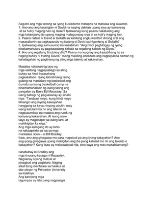 Sagutin ang mga tanong sa iyong kuwaderno matapos na mabasa ang kuwento.
1. Ano-ano ang katangian ni David na naging dahilan upang siya ay tumanyag
at sa huli‟y maging hari ng Israel? Ipaliwanag kung paano nakatulong ang
mga katangiang ito upang maging matagumpay siya at sa huli‟y maging hari.
2. Paano natalo ni David si Goliath sa kanilang engkuwentro? Anong aral ang
masasalamin sa pagkapanalo ng batang si David sa higanteng si Goliath?
3. Ipaliwanag ang sumusunod na kasabihan: “Ang hindi pagbibigay ng iyong
pinakamahusay ay pagwawalang-bahala sa regalong kaloob ng Diyos.”
4. Ano ang regalong tinutukoy dito? Paano mo iuugnay ang kasabihang ito sa
naging buhay ni Haring David? Isang maikling anekdota ang nagpapakita naman ng
kahalagahan ng paglinang ng ating mga talento at kakayahan.
Madalas nakakarinig tayo ng
mga salitang nagpapabago sa ating
buhay sa hindi inaasahang
pagkakataon. Isang labinlimang taong
gulang na manlalaro ng basketbol ang
dumalo sa isang basketball camp na
pinamamahalaan ng isang taong ang
pangalan ay Easy Ed Macaulay. Sa
isang bahagi ng pagsasanay ay sinabi
niya: “Tandaan ninyo, kung hindi ninyo
lilinangin ang inyong kakayahan
hanggang sa kaya ninyong abutin, may
isang katulad mo rin ang talento na
nagsusumikap na maabot ang rurok ng
kaniyang kakayahan. At isang araw
kayo ay magtatapat sa isang laro, at
mahihigitan ka niya.”
Ang mga katagang ito ay labis
na nakaapekto sa isa sa mga
manlalaro doon – si Bill Bradley.
Ikaw, ano ang ginagawa mo para mapabuti pa ang iyong kakayahan? Ano
ang iyong ginagawa upang mahigitan ang iba pang katulad mo rin ang talento o
kakayahan? Kung ikaw ay makakatapat nila, sino kaya ang mas makalalamang?
Isinabuhay ni Bradley ang
mga tinurang kataga ni Macauley.
Nagsanay siyang mabuti at
pinagbuti ang paglalaro. Naging
sikat itong manlalaro sa haiskul at
star player ng Princeton University
sa kolehiyo.
Ang kaniyang mga
tagumpay ay lalo pang nagpasigla
 