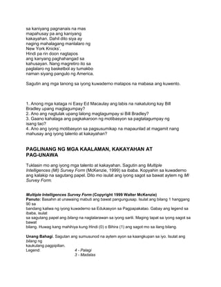 sa kaniyang pagnanais na mas
mapahusay pa ang kaniyang
kakayahan. Dahil dito siya ay
naging mahalagang manlalaro ng
New York Knicks‟.
Hindi pa rin doon nagtapos
ang kanyang paghahangad sa
kahusayan. Nang magretiro ito sa
paglalaro ng basketbol ay tumakbo
naman siyang pangulo ng America.
Sagutin ang mga tanong sa iyong kuwaderno matapos na mabasa ang kuwento.
1. Anong mga kataga ni Easy Ed Macaulay ang labis na nakatulong kay Bill
Bradley upang magtagumpay?
2. Ano ang nagtulak upang lalong magtagumpay si Bill Bradley?
3. Gaano kahalaga ang pagkakaroon ng motibasyon sa pagtatagumpay ng
isang tao?
4. Ano ang iyong motibasyon sa pagsusumikap na mapaunlad at magamit nang
mahusay ang iyong talento at kakayahan?
PAGLINANG NG MGA KAALAMAN, KAKAYAHAN AT
PAG-UNAWA
Tuklasin mo ang iyong mga talento at kakayahan. Sagutin ang Multiple
Intelligences (MI) Survey Form (McKenzie, 1999) sa ibaba. Kopyahin sa kuwaderno
ang kalakip na sagutang papel. Dito mo isulat ang iyong sagot sa bawat aytem ng MI
Survey Form.
Multiple Intelligences Survey Form (Copyright 1999 Walter McKenzie)
Panuto: Basahin at unawaing mabuti ang bawat pangungusap. Isulat ang bilang 1 hanggang
90 sa
bandang kaliwa ng iyong kuwaderno sa Edukasyon sa Pagpapakatao. Gabay ang legend sa
ibaba, isulat
sa sagutang papel ang bilang na naglalarawan sa iyong sarili. Maging tapat sa iyong sagot sa
bawat
bilang. Huwag kang mahihiya kung Hindi (0) o Bihira (1) ang sagot mo sa ilang bilang.
Unang Bahagi. Sagutan ang sumusunod na aytem ayon sa kaangkupan sa iyo. Isulat ang
bilang ng
kaukulang pagpipilian.
Legend: 4 - Palagi
3 - Madalas
 