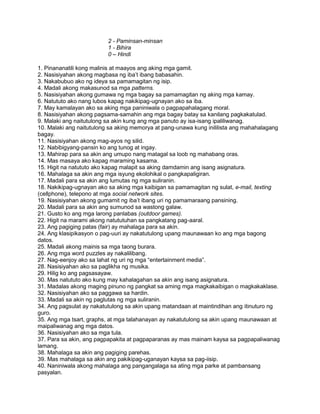 2 - Paminsan-minsan
1 - Bihira
0 – Hindi
1. Pinananatili kong malinis at maayos ang aking mga gamit.
2. Nasisiyahan akong magbasa ng iba‟t ibang babasahin.
3. Nakabubuo ako ng ideya sa pamamagitan ng isip.
4. Madali akong makasunod sa mga patterns.
5. Nasisiyahan akong gumawa ng mga bagay sa pamamagitan ng aking mga kamay.
6. Natututo ako nang lubos kapag nakikipag-ugnayan ako sa iba.
7. May kamalayan ako sa aking mga paniniwala o pagpapahalagang moral.
8. Nasisiyahan akong pagsama-samahin ang mga bagay batay sa kanilang pagkakatulad.
9. Malaki ang naitutulong sa akin kung ang mga panuto ay isa-isang ipaliliwanag.
10. Malaki ang naitutulong sa aking memorya at pang-unawa kung inililista ang mahahalagang
bagay.
11. Nasisiyahan akong mag-ayos ng silid.
12. Nabibigyang-pansin ko ang tunog at ingay.
13. Mahirap para sa akin ang umupo nang matagal sa loob ng mahabang oras.
14. Mas masaya ako kapag maraming kasama.
15. Higit na natututo ako kapag malapit sa aking damdamin ang isang asignatura.
16. Mahalaga sa akin ang mga isyung ekolohikal o pangkapaligiran.
17. Madali para sa akin ang lumutas ng mga suliranin.
18. Nakikipag-ugnayan ako sa aking mga kaibigan sa pamamagitan ng sulat, e-mail, texting
(cellphone), telepono at mga social network sites.
19. Nasisiyahan akong gumamit ng iba‟t ibang uri ng pamamaraang pansining.
20. Madali para sa akin ang sumunod sa wastong galaw.
21. Gusto ko ang mga larong panlabas (outdoor games).
22. Higit na marami akong natututuhan sa pangkatang pag-aaral.
23. Ang pagiging patas (fair) ay mahalaga para sa akin.
24. Ang klasipikasyon o pag-uuri ay nakatutulong upang maunawaan ko ang mga bagong
datos.
25. Madali akong mainis sa mga taong burara.
26. Ang mga word puzzles ay nakalilibang.
27. Nag-eenjoy ako sa lahat ng uri ng mga “entertainment media”.
28. Nasisiyahan ako sa paglikha ng musika.
29. Hilig ko ang pagsasayaw.
30. Mas natututo ako kung may kahalagahan sa akin ang isang asignatura.
31. Madalas akong maging pinuno ng pangkat sa aming mga magkakaibigan o magkakaklase.
32. Nasisiyahan ako sa paggawa sa hardin.
33. Madali sa akin ng paglutas ng mga suliranin.
34. Ang pagsulat ay nakatutulong sa akin upang matandaan at maintindihan ang itinuturo ng
guro.
35. Ang mga tsart, graphs, at mga talahanayan ay nakatutulong sa akin upang maunawaan at
maipaliwanag ang mga datos.
36. Nasisiyahan ako sa mga tula.
37. Para sa akin, ang pagpapakita at pagpaparanas ay mas mainam kaysa sa pagpapaliwanag
lamang.
38. Mahalaga sa akin ang pagiging parehas.
39. Mas mahalaga sa akin ang pakikipag-uganayan kaysa sa pag-iisip.
40. Naniniwala akong mahalaga ang pangangalaga sa ating mga parke at pambansang
pasyalan.
 