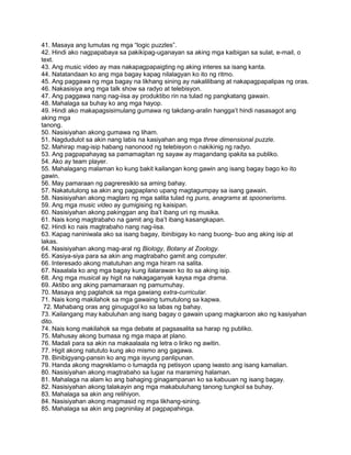 41. Masaya ang lumutas ng mga “logic puzzles”.
42. Hindi ako nagpapabaya sa pakikipag-uganayan sa aking mga kaibigan sa sulat, e-mail, o
text.
43. Ang music video ay mas nakapagpapaigting ng aking interes sa isang kanta.
44. Natatandaan ko ang mga bagay kapag nilalagyan ko ito ng ritmo.
45. Ang paggawa ng mga bagay na likhang sining ay nakalilibang at nakapagpapalipas ng oras.
46. Nakasisiya ang mga talk show sa radyo at telebisyon.
47. Ang paggawa nang nag-iisa ay produktibo rin na tulad ng pangkatang gawain.
48. Mahalaga sa buhay ko ang mga hayop.
49. Hindi ako makapagsisimulang gumawa ng takdang-aralin hangga‟t hindi nasasagot ang
aking mga
tanong.
50. Nasisiyahan akong gumawa ng liham.
51. Nagdudulot sa akin nang labis na kasiyahan ang mga three dimensional puzzle.
52. Mahirap mag-isip habang nanonood ng telebisyon o nakikinig ng radyo.
53. Ang pagpapahayag sa pamamagitan ng sayaw ay magandang ipakita sa publiko.
54. Ako ay team player.
55. Mahalagang malaman ko kung bakit kailangan kong gawin ang isang bagay bago ko ito
gawin.
56. May pamaraan ng pagreresiklo sa aming bahay.
57. Nakatutulong sa akin ang pagpaplano upang magtagumpay sa isang gawain.
58. Nasisiyahan akong maglaro ng mga salita tulad ng puns, anagrams at spoonerisms.
59. Ang mga music video ay gumigising ng kaisipan.
60. Nasisiyahan akong pakinggan ang iba‟t ibang uri ng musika.
61. Nais kong magtrabaho na gamit ang iba‟t ibang kasangkapan.
62. Hindi ko nais magtrabaho nang nag-iisa.
63. Kapag naniniwala ako sa isang bagay, ibinibigay ko nang buong- buo ang aking isip at
lakas.
64. Nasisiyahan akong mag-aral ng Biology, Botany at Zoology.
65. Kasiya-siya para sa akin ang magtrabaho gamit ang computer.
66. Interesado akong matutuhan ang mga hiram na salita.
67. Naaalala ko ang mga bagay kung ilalarawan ko ito sa aking isip.
68. Ang mga musical ay higit na nakagaganyak kaysa mga drama.
69. Aktibo ang aking pamamaraan ng pamumuhay.
70. Masaya ang paglahok sa mga gawiang extra-curricular.
71. Nais kong makilahok sa mga gawaing tumutulong sa kapwa.
72. Mahabang oras ang ginugugol ko sa labas ng bahay.
73. Kailangang may kabuluhan ang isang bagay o gawain upang magkaroon ako ng kasiyahan
dito.
74. Nais kong makilahok sa mga debate at pagsasalita sa harap ng publiko.
75. Mahusay akong bumasa ng mga mapa at plano.
76. Madali para sa akin na makaalaala ng letra o liriko ng awitin.
77. Higit akong natututo kung ako mismo ang gagawa.
78. Binibigyang-pansin ko ang mga isyung panlipunan.
79. Handa akong magreklamo o lumagda ng petisyon upang iwasto ang isang kamalian.
80. Nasisiyahan akong magtrabaho sa lugar na maraming halaman.
81. Mahalaga na alam ko ang bahaging ginagampanan ko sa kabuuan ng isang bagay.
82. Nasisiyahan akong talakayin ang mga makabuluhang tanong tungkol sa buhay.
83. Mahalaga sa akin ang relihiyon.
84. Nasisiyahan akong magmasid ng mga likhang-sining.
85. Mahalaga sa akin ang pagninilay at pagpapahinga.
 