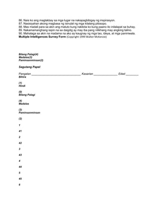 86. Nais ko ang maglakbay sa mga lugar na nakapagbibigay ng inspirasyon.
87. Nasisiyahan akong magbasa ng isinulat ng mga kilalang pilosopo.
88. Mas madali para sa akin ang matuto kung nakikita ko kung paano ito inilalapat sa buhay.
89. Nakamamanghang isipin na sa daigdig ay may iba pang nilikhang may angking talino.
90. Mahalaga sa akin na madama na ako ay kaugnay ng mga tao, ideya, at mga paniniwala.
Multiple Intelligences Survey Form (Copyright 1999 Walter McKenzie)
Bilang Palagi(4)
Madalas(3)
Paminsanminsan(2)
Sagutang Papel
Pangalan _______________________________ Kasarian _______________ Edad ________
Bihira
(1)
Hindi
(0)
Bilang Palagi
(4)
Madalas
(3)
Paminsanminsan
(2)
1
41
2
42
3
43
4
44
5
45
6
 