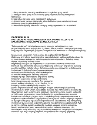 1. Batay sa resulta, ano ang natuklasan mo tungkol sa iyong sarili?
2. Naaayon ba sa iyong inaasahan ang iyong mga natuklasang kakayahan?
Ipaliwanag.
3. Nasiyahan ka ba sa iyong natuklasan? Ipaliwanag.
4. Angkop ba sa kursong akademiko o teknikal-bokasyonal na nais mong pag-
aralan ang iyong angking kakayahan?
5. Bakit mahalaga ang kaalaman sa taglay mong mga talento at kakayahan?
PAGPAPALALIM
PAGTUKLAS AT PAGPAPAUNLAD SA MGA ANGKING TALENTO AT
KAKAYAHAN AT PAGLAMPAS SA MGA KAHINAAN
“Talentado ka ba?” Lahat yata ngayon ng estasyon sa telebisyon ay may
programang ang tema ay pagtuklas ng talento. Mapapansin ito sa mga programang
may pag-awit, pagsasayaw, pag-arte, o mga kakaiba, kakatuwa at kamanghamanghang
kasanayan o kakayahan. Pero ano nga ba ang talento? Sa Webster
Dictionary, ang talento ay ginagamit na kasingkahulugan ng biyaya at kakayahan. Ito
ay isang likas na kakayahan na kailangang tuklasin at paunlarin. Tulad ng isang
biyaya, dapat itong ibahagi sa iba.
Magkasingkahulugan ba ang talento at kakayahan? Ayon kina Thorndike at
Barnhart, mga sikolohista, sa kanilang “Beginning Dictionary”, ang talento ay isang
pambihira at likas na kakayahan. Sa kabilang dako, ang kakayahan ay kalakasang
intelektuwal (intellectual power) upang makagawa
ng isang pambihirang bagay tulad ng kakayahan
sa musika o kakayahan sa sining. Madalas
sinasabi ng mga sikolohista na ang talento ay may
kinalaman sa genetics o mga pambihirang
katangiang minana sa magulang. Ang kakayahan
naman ay likas o tinataglay ng tao dahil na rin sa
kaniyang intellect o kakayahang mag-isip. Sa
gayon, ang kahusayan sa isang larangan ay ayon sa kaniyang kakayahang
intelektuwal. Si Brian Green, isang atleta, ay isa sa mga naniniwala sa teoryang ito.
Gayunpaman, ayon sa kaniya ang pagtutuon ng atensiyon nang marami sa talento
sa halip na sa kakayahan ay isang hadlang tungo sa pagtatagumpay. Ayon sa
kaniya mas mahalagang bigyan ng tuon ang kakayahang magsanay araw-araw at
magkaroon ng komitment sa pagpapahusay sa taglay na talento. Ang mga bagay na
ito ay higit na kaugnay ng kakayahang intelektuwal kaysa talento. Ang kakayahang
intelektuwal ay nasusukat sa pamamagitan ng mga pamantayang pagsusuluit. Ayon
sa kaniya, mahirap sukatin ang talento, madalas nasasabi lamang nating may
talento ang isang tao batay sa nasaksihan natin o naitalang tagumpay nito.
Mahalaga sa isang atleta ang pagpapaunlad ng kakayahan kung kayat mahalaga na
malaman niya ang kaniyang pagmumulan (baseline) sa kaniyang gagawing
 